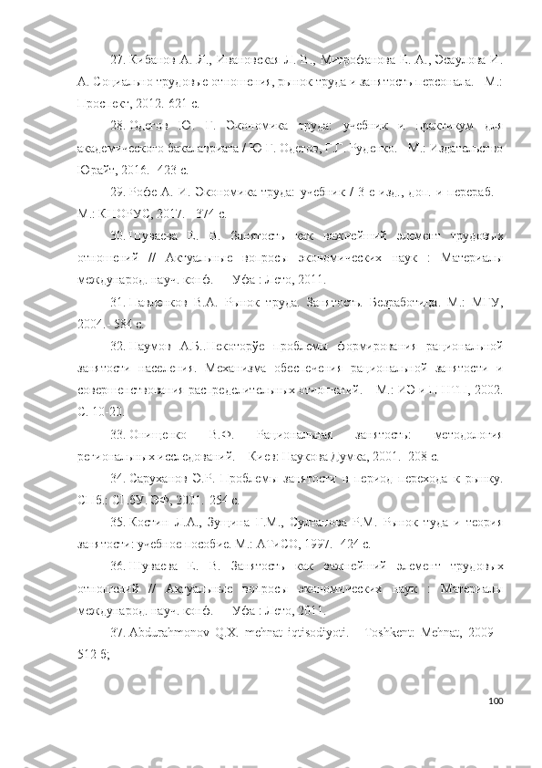 27. Кибанов  А.  Я.,  Ивановская  Л.  В., Митрофанова   Е.  А., Эсаулова   И.
А.  Социально-трудовые отношения, рынок труда и занятость персонала. - М.:
Проспект,   2012.-621 с.  
28. Одегов   Ю .   Г.   Экономика   труда:   учебник   и   практикум   для
академического бакалавриата / Ю Г. Одегов, Г.Г. Руденко. - М.: Издательство
Юрайт, 2016. -423 с.  
29. Рофе   А.   И.   Экономика   труда:   учебник   /   3-е   изд.,   доп.   и   перераб.   -
М.: КНОРУС, 2017. - 374 с.
30. Шуваева   Е.   В.   Занятость   как   важнейший   элемент   трудовых
отношений   //   Актуальные   вопросы   экономических   наук   :   Материалы
международ. науч. конф. — Уфа : Лето, 2011.
31. Павленков   В.А.   Рынок   труда.   Занятость.   Безработица.   М.:   МГУ,
2004.- 584 с.
32. Наумов   А.Б.. Некоторўе   проблемы   формирования   рациональной
занятости   населения.   Механизма   обеспечения   рациональной   занятости   и
совершенствования распределительных отношений. – М.: ИЭ и П НТП, 2002.
С. 10-20.
33. Онищенко   В.Ф.   Рациональная   занятость:   методология
региональных исследований. – Киев: Наукова Думка, 2001. -208 с.
34. Саруханов   Э.Р.   Проблемы   занятости   в   период   перехода   к   рынку.
СПб.: СПбУ. ЭФ, 2001.-254 с.
35. Костин   Л.А.,   Зущина   Г.М.,   Султанова   Р.М.   Рынок   туда   и   теория
занятости: учебное пособие. М.: АТиСО, 1997.- 424 с.
36. Шуваева   Е.   В.   Занятость   как   важнейший   элемент   трудовых
отношений   //   Актуальные   вопросы   экономических   наук   :   Материалы
международ. науч. конф. — Уфа : Лето, 2011.
37. Аbdurаhmоnоv   Q.Х.   mеhnаt   iqtisоdiyоti.   -   Tоshkеnt:   Меhnаt,   2009   -
512 б; 
100 