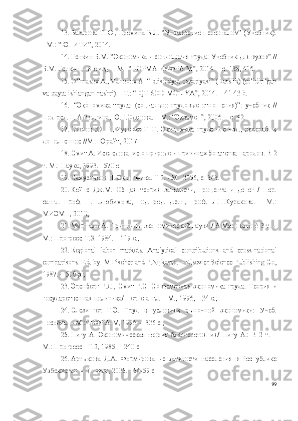 13. Базарова  Т.Ю., Еремина Б.Л. “Управление персоналом” (Учебник).
- М.: “ЮНИТИ”, 2014.
14. Генкин Б.М.  “ Экономика и социология труда: Учебник для вузов ”   / /
Б.М. Генкин. - 8-е изд. – М.: “НОРМА-ИНФРА-М”, 2014. – с. 138, 416.
15. О’lmаsоv А., Vаhоbоv А. “Iqtisоdiyоt nаzаriyаsi” (Dаrslik) (tо’ldirilgаn
vа qаytа ishlаngаn nаshri). - T.: “IQTISОD-MОLIYА”, 2014. – 41-43 b. 
16.   “Экономика   труда:   (социально-трудовые   отношения)”:   у чебник   //
Под ред.  Н.А.Волгина, Ю.Г.Одегова. – М.:  “ Экзамен ” , 200 6 . – с. 42.  
17. Одегов   Ю.   Г.,   Руденко   Г.   Г.   Экономика   труда–2-е   изд.,   перераб.   и
дополненное //М.: Юрайт ,  2017.
18. Смит А. Исследование о природе и причинах богатства народов. В 2
т. М.: Наука, 1993. –570 с.  
19. Самуэльсон П. Экономика. T.2. - М.: 2006, с. 343 . 
20. Кейнс   Дж.М.   Общая   теория   занятости,   процента   и   денег   /   Пер.
сангл.   проф.   Н.Н.Любимова,   под.   ред.   д.э.н.,   проф.   Л.П.Куракова.   –   М.:
МИЭМП, 2010; 
21. Маршалл А. Принципы экономической науки / А.Маршалл: В 3 т. –
М.: Прогресс-Т.З. 1984. – 119 с.;
22. Rеgiоnаl   lаbоr   mаrkеts.   Аnаlyticаl   cоntributiоns   аnd   crоss-nаtiоnаl
cоmpаrisоns. Еd. by. M.Fischеr аnd P.Nijkаmp. – Еlsеviеr Sciеncе Publishing Cо,
1987. – 500 p.; 
23. Эренберг   Р.Д.,   Смит   Р.С.   Современная   экономика   труда.   Теория   и
государственная политика/ Пер. с англ. – М., 1996, – 34 с.; 
24. Слезингер   Г.Э.   Труд   в   условиях   рыночной   экономики:   Учеб.
пособие. – М.:ИНФРА-М, 1996. – 336 с.; 
25. Пигу   А.   Экономическая   теория   благосостояния/   Пигу   А.:   В   2   т.   –
М.: Прогресс - Т.2, 1985. – 240 с.
26. Артыкова   Д.А.   Формирование   занятости   населения   в   Республике
Узбекистан. – Т.: Фан, 2005. - 56-59 с.
99 