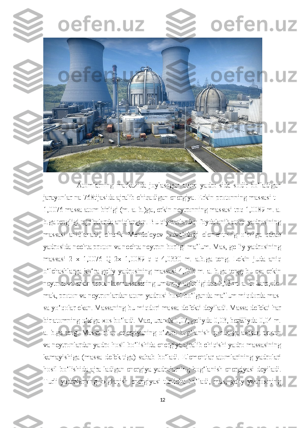                       Atomlarning   markazida   joylashgan   atom   yadro-sida   sodir   bo‘ladigan
jarayonlar na-768tijasida ajralib chiqadigan energiya. Erkin protonning massasi t =
1,0076 massa atom birligi (m. a. b.)ga, erkin neytronning massasi tpq 1,0089 m. a.
b.ga tengligi tajribalarda aniqlangan. Bu qiymatlardan foydalanib atom yadrosining
massasi   aniqlanadi,   chunki   Mendeleyev   jadvalidagi   elementning   o‘rniga   qarab
yadrosida nechta proton va nechta neytron borligi ma’lum. Mas, ge-liy yadrosining
massasi   2   x   1,0076   Q   2x   1,0089   q   q   4,0330   m.   a.b.ga   teng.   Lekin   juda   aniq
o‘lchashlarga ko‘ra geliy yadrosining massasi  4,003 m. a. b.ga teng, bu esa erkin
neytron va erkin protonlar massasining umumiy og‘irligidan 0,03 m. a. b. kam, de-
mak, proton va neytronlardan atom yadrosi hosil bo‘lganda ma’lum miqdorda mas-
sa yo‘qolar ekan. Massaning bu miqdori massa defekti deyiladi. Massa defekti har
bir atomning o‘ziga xos bo‘ladi. Mac, uranda 0,07, geliyda 0,03, berilliyda 0,04 m.
a. b.ga teng. Massa  bilan energiyaning o‘zaro bog‘lanish  qonuniga  asosan  proton
va neytronlardan yadro hosil bo‘lishida energiya ajralib chiqishi yadro massasining
kamayishiga   (massa   defek-tiga)   sabab   bo‘ladi.   Elementlar   atomlarining   yadrolari
hosil bo‘lishida ajra-ladigan energiya yadrolarning bog‘lanish energiyasi deyiladi.
Turli   yadrolarning   boglanish   energiyasi   turlicha   bo‘ladi,   mas,   geliy   yadrosining
12 