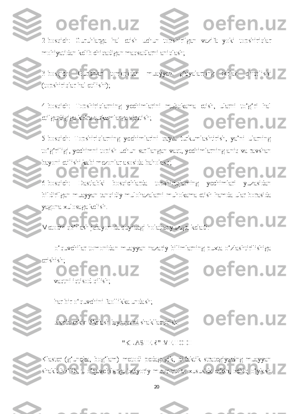 2-bosqich:   Guruhlarga   hal   etish   uchun   topshirilgan   vazifa   yoki   topshiriqlar
mohiyatidan kelib chiqadigan maqsadlarni aniqlash;
3-bosqich:   Guruhlar   tomonidan   muayyan   g‘oyalarning   ishlab   chiqilishi
(topshiriqlar hal etilishi);
4-bosqich:   Topshiriqlarning   yechimlarini   muhokama   etish,   ularni   to‘g‘ri   hal
etilganligiga ko‘ra turkumlarga ajratish;
5-bosqich:   Topshiriqlarning   yechimlarini   qayta   turkumlashtirish,   ya’ni   ularning
to‘g‘riligi, yechimni topish uchun sarflangan vaqt, yechimlarning aniq va ravshan
bayoni etilishi kabi mezonlar asosida baholash;
6-bosqich:   Dastlabki   bosqichlarda   topshiriqlarning   yechimlari   yuzasidan
bildirilgan muayyan tanqidiy mulohazalarni muhokama etish hamda ular borasida
yagona xulosaga kelish.
Metodni qo‘llash jarayonida quyidagi holatlar yuzaga keladi:
—       o‘quvchilar   tomonidan   muayyan   nazariy   bilimlarning   puxta   o‘zlashtirilishiga
erishish;
—      vaqtni iqtisod qilish;
—      har bir o‘quvchini faollikka undash;
—      ularda erkin fikrlash layoqatini shakllantirish.
“KLASTER” METODI
Klaster   (g‘uncha,   bog‘lam)   metodi   pedagogik,   didaktik   strategiyaning   muayyan
shakli bo‘lib, u o‘quvchilarga ixtiyoriy muammolar xususida erkin, ochiq o‘ylash
20 