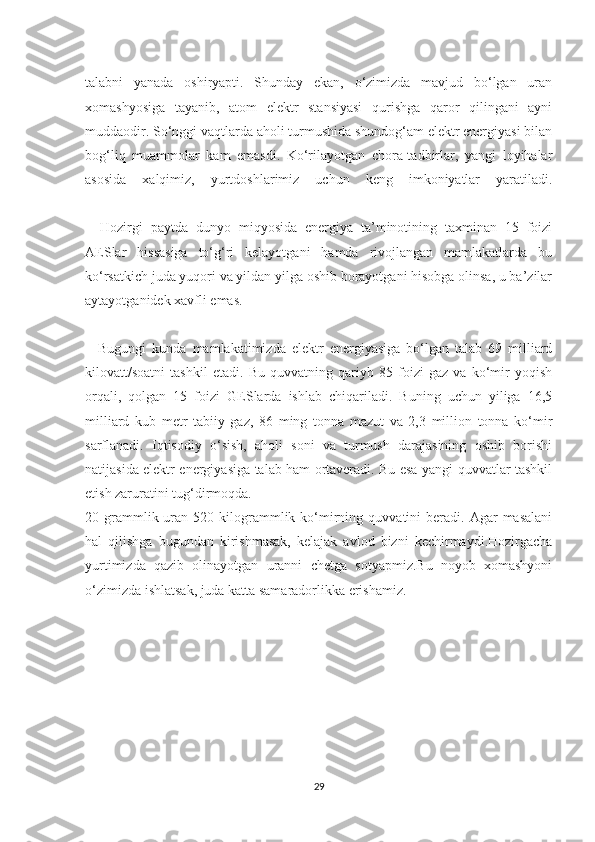 talabni   yanada   oshiryapti.   Shunday   ekan,   o‘zimizda   mavjud   bo‘lgan   uran
xomashyosiga   tayanib,   atom   elektr   stansiyasi   qurishga   qaror   qilingani   ayni
muddaodir. So‘nggi vaqtlarda aholi turmushida shundog‘am elektr energiyasi bilan
bog‘liq   muammolar   kam   emasdi.   Ko‘rilayotgan   chora-tadbirlar,   yangi   loyihalar
asosida   xalqimiz,   yurtdoshlarimiz   uchun   keng   imkoniyatlar   yaratiladi.
      Hozirgi   paytda   dunyo   miqyosida   energiya   ta’minotining   taxminan   15   foizi
AESlar   hissasiga   to‘g‘ri   kelayotgani   hamda   rivojlangan   mamlakatlarda   bu
ko‘rsatkich juda yuqori va yildan yilga oshib borayotgani hisobga olinsa, u ba’zilar
aytayotganidek xavfli emas.
      Bugungi   kunda   mamlakatimizda   elektr   energiyasiga   bo‘lgan   talab   69   milliard
kilovatt/soatni   tashkil   etadi.   Bu   quvvatning   qariyb   85   foizi   gaz   va   ko‘mir   yoqish
orqali,   qolgan   15   foizi   GESlarda   ishlab   chiqariladi.   Buning   uchun   yiliga   16,5
milliard   kub   metr   tabiiy   gaz,   86   ming   tonna   mazut   va   2,3   million   tonna   ko‘mir
sarflanadi.   Iqtisodiy   o‘sish,   aholi   soni   va   turmush   darajasining   oshib   borishi
natijasida elektr energiyasiga talab ham ortaveradi. Bu esa yangi quvvatlar tashkil
etish zaruratini tug‘dirmoqda.
20  grammlik  uran  520  kilogrammlik  ko‘mirning  quvvatini  beradi.  Agar   masalani
hal   qilishga   bugundan   kirishmasak,   kelajak   avlod   bizni   kechirmaydi.Hozirgacha
yurtimizda   qazib   olinayotgan   uranni   chetga   sotyapmiz.Bu   noyob   xomashyoni
o‘zimizda ishlatsak, juda katta samaradorlikka erishamiz.
29 