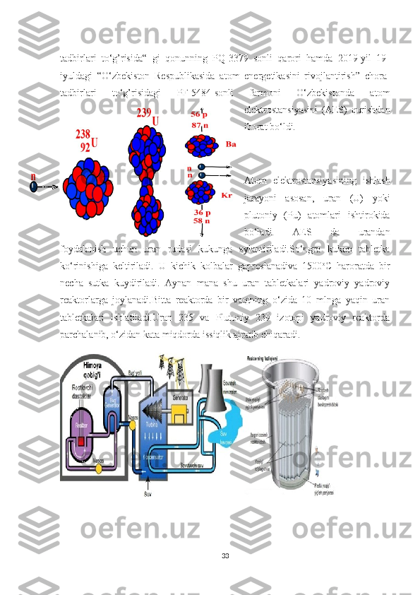 tadbirlari   to‘g’risida“   gi   qonunning   PQ-3379   sonli   qarori   hamda   2019-yil   19-
iyuldagi   “O‘zbekiston   Respublikasida   atom   energetikasini   rivojlantirish”   chora-
tadbirlari   to‘g’risidagi   PF-5484-sonli   farmoni   O‘zbekistonda   atom
elektrostansiyasini   (AES)   qurishdan
iborat bo‘ldi.
 
Atom   elektrostansiyasining   ishlash
jarayoni   asosan,   uran   (U)   yoki
plutoniy   (Pu)   atomlari   ishtirokida
bo‘ladi.   AES   da   urandan
foydalanish   uchun   uran   rudasi   kukunga   aylantiriladi.So‘ngra   kukun   tabletka
ko‘rinishiga   keltiriladi.   U   kichik   kolbalar   gapreslanadiva   1500 o
C   haroratda   bir
necha   sutka   kuydiriladi.   Aynan   mana   shu   uran   tabletkalari   yadroviy   yadroviy
reaktorlarga   joylanadi.Bitta   reaktorda   bir   vaqtning   o‘zida   10   mlnga   yaqin   uran
tabletkalari   ishlatiladi.Uran   235   va   Plutoniy   239   izotopi   yadroviy   reaktorda
parchalanib, o‘zidan kata miqdorda issiqlik ajratib chiqaradi.
33 