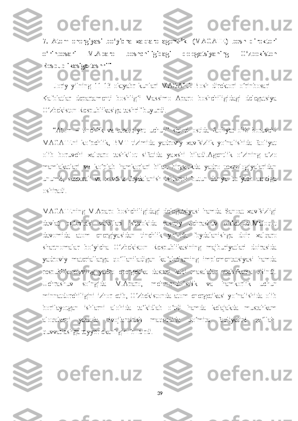 7.   Atom   energiyasi   bo‘yicha   xalqaro   agentlik     (MAGATE)   bosh   direktori
o‘rinbosari   M.Aparo   boshchiligidagi   delegatsiyaning   O‘zbekiston
Respublikasiga tashrifi
          Joriy   yilning   11-13   oktyabr   kunlari   M А G А TE   Bosh   direktori   o rinbosari   –ʻ
Kafolatlar   departamenti   boshlig i   Massimo  	
ʻ А paro   boshchiligidagi   delegatsiya
O zbekiston Respublikasiga tashrif buyurdi.	
ʻ
        “ А tom   –   tinchlik   va   taraqqiyot   uchun”   shiori   ostida   faoliyat   olib   boruvchi
M А G А TEni   ko pchlik,   BMT   tizimida   yadroviy   xavfsizlik   yo nalishida   faoliyat	
ʻ ʻ
olib   boruvchi   xalqaro   tashkilot   sifatida   yaxshi   biladi. А gentlik   o zining   a zo	
ʻ ʼ
mamlakatlari   va   ko plab   hamkorlari   bilan   birgalikda   yadro   texnologiyalaridan	
ʻ
unumli,   samarali   va   xavfsiz   foydalanish   ishlarini   butun   dunyo   bo ylab   amalga	
ʻ
oshiradi.
M А G А TEning   M. А paro   boshchiligidagi   delegatsiyasi   hamda   Sanoat   xavfsizligi
davlat   qo mitasi   vakillari   ishtrokida   rasmiy   uchrashuv   o tkazildi.Muloqot	
ʻ ʻ
davomida   atom   energiyasidan   tinchlik   yo lida   foydalanishga   doir   xalqaro	
ʻ
shartnomalar   bo yicha   O zbekiston   Respublikasining   majburiyatlari   doirasida	
ʻ ʻ
yadroviy   materiallarga   qo llaniladigan   kafolatlarning   implementatsiyasi   hamda	
ʻ
respublikamizning   yadro   energetika   dasturi   kabi   masalalar   muhokama   qilindi.
Uchrashuv   so ngida   M.	
ʻ А paro,   mehmondo stlik   va   hamkorlik   uchun	ʻ
minnatdorchiligini   izhor   etib,   O zbekistonda   atom   energetikasi   yo nalishida   olib	
ʻ ʻ
borilayotgan   ishlarni   alohida   ta kidlab   o tdi   hamda   kelajakda   mustahkam	
ʼ ʻ
aloqalarni   yanada   rivojlantirish   maqsadida   qo mita   faoliyatini   qo llab-	
ʻ ʻ
quvvatlashga tayyor ekanligini bildirdi.
           
39 