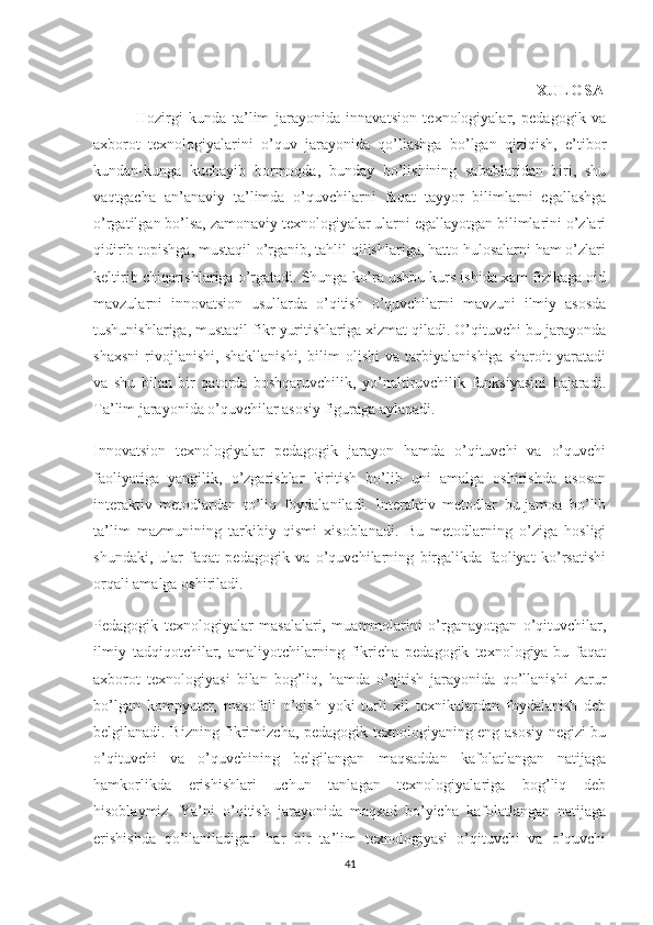                                                                               X UL O S A
              Hozirgi   kunda   ta’lim   jarayonida   innavatsion   texnologiyalar,   pedagogik   va
axborot   texnologiyalarini   o’quv   jarayonida   qo’llashga   bo’lgan   qiziqish,   e’tibor
kundan-kunga   kuchayib   bormoqda,   bunday   bo’lishining   sabablaridan   biri,   shu
vaqtgacha   an’anaviy   ta’limda   o’quvchilarni   faqat   tayyor   bilimlarni   egallashga
o’rgatilgan bo’lsa, zamonaviy texnologiyalar ularni egallayotgan bilimlarini o’zlari
qidirib topishga, mustaqil o’rganib, tahlil qilishlariga, hatto hulosalarni ham o’zlari
keltirib chiqarishlariga o’rgatadi. Shunga ko’ra ushbu kurs ishida xam fizikaga oid
mavzularni   innovatsion   usullarda   o’qitish   o’quvchilarni   mavzuni   ilmiy   asosda
tushunishlariga, mustaqil fikr yuritishlariga xizmat qiladi. O’qituvchi bu jarayonda
shaxsni   rivojlanishi,   shakllanishi,   bilim   olishi   va   tarbiyalanishiga   sharoit   yaratadi
va   shu   bilan   bir   qatorda   boshqaruvchilik,   yo’naltiruvchilik   funksiyasini   bajaradi.
Ta’lim jarayonida o’quvchilar asosiy figuraga aylanadi.
Innovatsion   texnologiyalar   pedagogik   jarayon   hamda   o’qituvchi   va   o’quvchi
faoliyatiga   yangilik,   o’zgarishlar   kiritish   bo’lib   uni   amalga   oshirishda   asosan
interaktiv   metodlardan   to’liq   foydalaniladi.   Interaktiv   metodlar   bu-jamoa   bo’lib
ta’lim   mazmunining   tarkibiy   qismi   xisoblanadi.   Bu   metodlarning   o’ziga   hosligi
shundaki,   ular   faqat   pedagogik   va   o’quvchilarning   birgalikda   faoliyat   ko’rsatishi
orqali amalga oshiriladi.
Pedagogik   texnologiyalar   masalalari,   muammolarini   o’rganayotgan   o’qituvchilar,
ilmiy   tadqiqotchilar,   amaliyotchilarning   fikricha   pedagogik   texnologiya-bu   faqat
axborot   texnologiyasi   bilan   bog’liq,   hamda   o’qitish   jarayonida   qo’llanishi   zarur
bo’lgan   kompyuter,   masofali   o’qish   yoki   turli   xil   texnikalardan   foydalanish   deb
belgilanadi. Bizning fikrimizcha, pedagogik texnologiyaning eng asosiy negizi-bu
o’qituvchi   va   o’quvchining   belgilangan   maqsaddan   kafolatlangan   natijaga
hamkorlikda   erishishlari   uchun   tanlagan   texnologiyalariga   bog’liq   deb
hisoblaymiz.   Ya’ni   o’qitish   jarayonida   maqsad   bo’yicha   kafolatlangan   natijaga
erishishda   qo’llaniladigan   har   bir   ta’lim   texnologiyasi   o’qituvchi   va   o’quvchi
41 