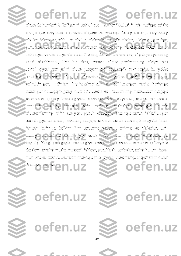 o’rtasida   hamkorlik   faoliyatini   tashkil   eta   olsa   har   ikkalasi   ijobiy   natijaga   erisha
olsa, o’quv jarayonida o’qituvchi-o’quvchilar mustaqil fikrlay olsalar, ijobiy ishlay
olsalar, izlansalar,   tahlil eta olsalar , o’zlari hulosa qila olsalar, o’zlariga, guruhga,
guruh   esa   ularga   baho   berilsa   o’qituvchi   esa   ularning   bunday   faolliklari   uchun
imkoniyat va sharoit yarata oladi. Bizning fikrimizcha ana shu, o’qish jarayonining
asosi   xisoblanadi,   Har   bir   dars,   mavzu   o’quv   predmetining   o’ziga   xos
texnologiyasi   bor   ya’ni   o’quv   jarayonidagi   pedagogik   texnologiya-bu   yakka
tartibdagi   jarayon   bo’lib,   u   o’quvchining   ehtiyojidan   kelib   chiqqan   holda
yo’naltirilgan,   oldindan   loyihalashtirilgan   va   kafolatlangan   natija   berishiga
qaratilgan   pedagogik   jarayondir.   O’qituvchi   va   o’quvchining   maqsaddan   natijaga
erishishida   qanday   texnologiyani   tanlashlari   ular   ixtiyorida,   chunki   har   ikkala
tomonning   asosiy   maqsadi   aniq   natijaga   erishishga   qaratilgan,   bunda
o’quvchilarning   bilim   saviyasi,   guruh   xarakteri,   sharoitga   qarab   ishlatiladigan
texnologiya   tanlanadi,   masalan,   natijaga   erishish   uchun   balkim,   kompyuter   bilan
ishlash   lozimdir,   balkim   film   tarqatma   material,   chizma   va   plakatlar,   turli
adabiyotlar,   axborot   texnologiyasi   kerak   bo’lar,   bular   o’qituvchi   va   o’quvchiga
bog’liq.   Yangi   pedagogik   texnologiya   jarayon,   bu   jarayonni   darslarda   qo’llaymiz
darslarni amaliy mashq mustaqil  ishlash, guruhlash, tanlovlar, aqliy hujum, baxs-
munozra va boshqa usullarni mavzuga mos qilib o’quvchilarga o’rgatishimiz ular
faolligini oshiradi.
42 