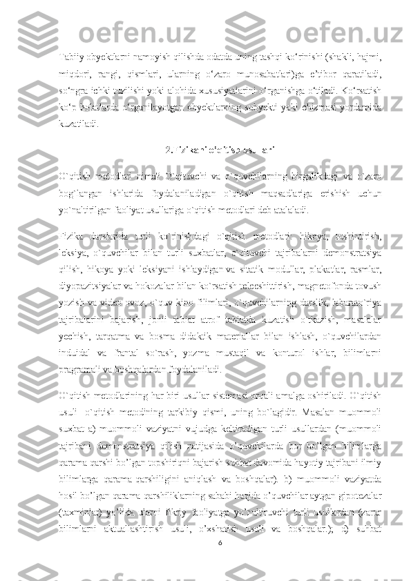 Tabiiy obyektlarni namoyish qilishda odatda uning tashqi ko‘rinishi (shakli, hajmi,
miqdori,   rangi,   qismlari,   ularning   o‘zaro   munosabatlari)ga   e’tibor   qaratiladi,
so‘ngra ichki tuzilishi yoki alohida xususiyatlarini o‘rganishga o‘tiladi. Ko‘rsatish
ko‘p   holatlarda   o‘rganilayotgan   obyektlarning   subyekti   yoki   chizmasi   yordamida
kuzatiladi.
2.Fizikani o’qitish usullari
O`qitish   metodlari   nima?   O`qituvchi   va   o`quvchilarning   birgalikdagi   va   o`zaro
bog`langan   ishlarida   foydalaniladigan   o`qitish   maqsadlariga   erishish   uchun
yo`naltirilgan faoliyat usullariga o`qitish metodlari deb atalaladi.
Fizika   darslarida   turli   ko`rinishdagi   o`qitish   metodlari:   hikoya,   tushintirish,
leksiya,   o`quvchilar   bilan   turli   suxbatlar,   o`qituvchi   tajribalarni   demonstratsiya
qilish,   hikoya   yoki   leksiyani   ishlaydigan   va   sitatik   modullar ,   plakatlar,   rasmlar,
diyopazitsiyalar va hokozalar bilan ko`rsatish teleeshittirish, magnetofonda tovush
yozish   va   video   ovoz,   o`quv   kino   filimlari,   o`quvchilarning   darslik,   labarato`riya
tajribalarini   bajarish,   jonli   tabiat   atrof   tabiatda   kuzatish   o`tkazish,   masalalar
yechish,   tarqatma   va   bosma   didaktik   materiallar   bilan   ishlash,   o`quvchilardan
induidal   va   frantal   so`rash,   yozma   mustaqil   va   konturol   ishlar,   bilimlarni
pragramali va boshqalardan foydalaniladi. 
O`qitish metodlarining har biri usullar sistemasi orqali amalga oshiriladi. O`qitish
usuli-   o`qitish   metodining   tarkibiy   qismi,   uning   bo`lagidir.   Masalan   muommoli
suxbat   a)   muommoli   vaziyatni   vujudga   keltiradigan   turli   usullardan   (muommoli
tajribani   demonstratsiya   qilish   natijasida   o’quvchilarda   bor   bo’lgan   bilimlarga
qarama qarshi bo’lgan topshiriqni bajarish suhbat davomida hayotiy tajribani ilmiy
bilimlarga   qarama-qarshiligini   aniqlash   va   boshqalar).   b)   muommoli   vaziyatda
hosil bo’lgan qarama-qarshiliklarning sababi haqida o’quvchilar aytgan gipotezalar
(taxminlar)   yo’lida   ularni   fikriy   faoliyatga   yo’naltiruvchi   turli   usullardan   (zarur
bilimlarni   aktuallashtirish   usuli,   o’xshatish   usuli   va   boshqalar.);   d)   suhbat
6 