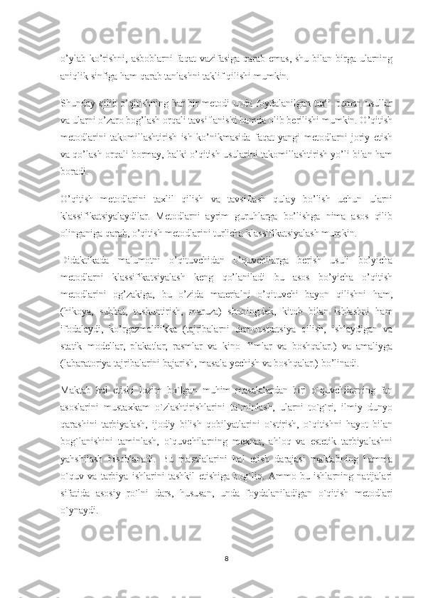 o’ylab ko’rishni, asboblarni  faqat  vazifasiga qarab emas, shu bilan birga ularning
aniqlik sinfiga ham qarab tanlashni taklif qilishi mumkin.
Shunday qilib o’qitishning har bir metodi unda foydalanilgan turli- tuman usullar
va ularni o’zaro bog’lash orqali tavsiflanishi hamda olib berilishi mumkin. O’qitish
metodlarini   takomillashtirish   ish   ko’nikmasida   faqat   yangi   metodlarni   joriy   etish
va qo’lash orqali bormay, balki o’qitish usularini takomillashtirish yo’li bilan ham
boradi.
O’qitish   metodlarini   taxlil   qilish   va   tavsiflash   qulay   bo’lish   uchun   ularni
klassifikatsiyalaydilar.   Metodlarni   ayrim   guruhlarga   bo’lishga   nima   asos   qilib
olinganiga qarab, o’qitish metodlarini turlicha klassifikatsiyalash mumkin.
Didaktikada   malumotni   o’qituvchidan   o’quvchilarga   berish   usuli   bo’yicha
metodlarni   klassifikatsiyalash   keng   qo’laniladi   bu   asos   bo’yicha   o’qitish
metodlarini   og’zakiga,   bu   o’zida   materialni   o’qituvchi   bayon   qilishni   ham,
(hikoya,   suhbat,   tushuntirish,   maruza)   shuningdek,   kitob   bilan   ishlashni   ham
ifodalaydi,   ko’rgazmalilikka   (tajribalarni   demonstratsiya   qilish,   ishlaydigan   va
statik   modellar,   plakatlar,   rasmlar   va   kino   filmlar   va   boshqalar.)   va   amaliyga
(labaratoriya tajribalarini bajarish, masala yechish va boshqalar.) bo’linadi.
Maktab   hal   etishi   lozim   bo`lgan   muhim   masalalardan   biri   o`quvchilarning   fan
asoslarini   mustaxkam   o`zlashtirishlarini   ta`minlash,   ularni   to`g`ri,   ilmiy   dunyo
qarashini   tarbiyalash,   ijodiy   bilish   qobilyatlarini   o`stirish,   o`qitishni   hayot   bilan
bog`lanishini   taminlash,   o`quvchilarning   mexnat,   ahloq   va   estetik   tarbiyalashni
yahshilash   hisoblanadi.   Bu   masalalarini   hal   etish   darajasi   maktabning   hamma
o`quv   va   tarbiya   ishlarini   tashkil   etishiga   bog`liq.   Ammo   bu   ishlarning   natijalari
sifatida   asosiy   ro`lni   dars,   hususan,   unda   foydalaniladigan   o`qitish   metodlari
o`ynaydi.
8 