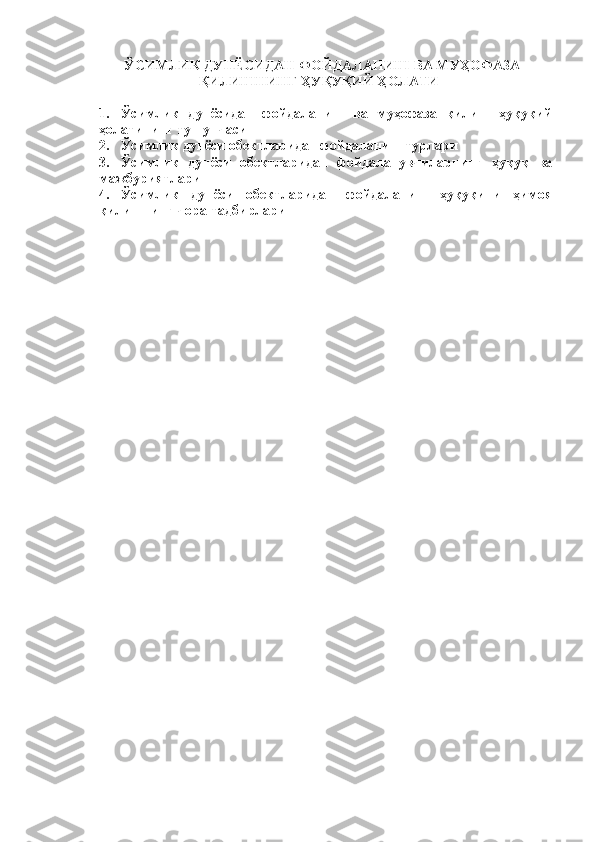   ЎСИМЛИК ДУНЁСИДАН ФОЙДАЛАНИШ ВА МУҲОФАЗА
ҚИЛИШНИНГ ҲУҚУҚИЙ ҲОЛАТИ
1. Ўсимлик   дунёсидан   фойдаланиш   ва   муҳофаза   қилиш   ҳуқуқий
ҳолатининг тушунчаси
2. Ўсимлик дунёси обектларидан фойдаланиш турлари
3. Ўсимлик   дунёси   обектларидан   фойдаланувчиларнинг   ҳуқуқ   ва
мажбуриятлари
4. Ўсимлик   дунёси   обектларидан   фойдаланиш   ҳуқуқини   ҳимоя
қилишнинг чора-тадбирлари
1 