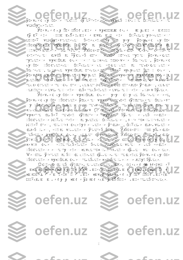 ўсимлик   дунёсини   такрор   кўпайтиришни   кўзлаб   оқилона   фойдаланишга
мажбурдирлар.
Ўсимлик   дунёси   обектларини   муҳофаза   қилиш   ва   уларни   такрор
кўпайтириш   чора - тадбирларини   амалга   ошириш   фойдаланувчиларнинг
асосий   мажбуриятларидан   биридир.   Бунинг   учун   ўсимлик   дунёси
обектларини   муҳофаза   қилиш   ва   уларни   кўпайтириш   қоидалари   ва
нормативларини   белгилаш,   Ўзбекистон   Республикаси   Қ изил   китобига
киритилган   камёб   ва   йўқолиб   кетиш   хавфи   остида   турган   ўсимликлар
турларини   муҳофаза   қилишнинг   алоҳида   режимини   белгилаш,   ўсимлик
дунёси   обектларидан   фойдаланишда   чеклашлар   ва   таъқиқлашларни
белгилаш,   алоҳида   муҳофаза   етиладиган   табиий   ҳудудлар   барпо   қилиш,
ўсимлик   дунёси   обектлари   ва   улар   ўсадиган   муҳитни   муҳофаза   қилиш,
улардан   фойдаланиш   ва   такрор   кўпайтириш   соҳасидаги   илмий-
тадқиқотларни   ташкил  етиш,   давлат   экологик   експертизаси   ўтказиш,   давлат
назоратини амалга ошириш каби тадбирларни амалга ошириш лозим бўлади.
Ўсимлик   дунёсини   муҳофаза   қилиш   учун   қонунда   белгиланишича,
ўсимлик   дунёси   обектлари   ўсадиган   муҳитга   таъсир   кўрсатадиган   фаолият
шу   обектларнинг   сақланишини   таъминлайдиган   талабларга   риоя   етилган
ҳолда   амалга   оширилиши   лозим   (24-модда).   Ўсимлик   дунёси   ўсадиган
муҳитга   салбий   таъсир   кўрсатиши   мумкин   бўлган   ишлаб   чиқариш
обектларини   жойлаштириш   ва   улардан   фойдаланиш,   янги   технологияларни
жорий   етиш,   геология-қидирув   ишларини   ўтказиш,   фойдали   қазилмаларни
қазиб   олиш,   чорва   молларини   ўтлатиб   боқиш   Ўзбекистон   Республикаси
Табиатни   муҳофаза   қилиш   давлат   қўмитаси   ва   Ўзбекистон   Республикаси
ўрмон   бош   бошқармаси   билан   келишиб   олиниши   керак.   Ўсимлик   дунёсини
ҳимоя   қилиш   чора-тадбирлари   билан   таъминланмаган   ишлаб   чиқариш
обектларини   ишга   тушириш   ҳамда   технологияларни   қўллаш   ман   қилинади.
Минерал   ўғитлар   ва   бошқа   дорилар   қўлланилган   тақдирда   ўсимлик   дунёси
обектларини муҳофаза қилиш талаблари ҳисобга олиниши зарур бўлади.
Юқорида   санаб   кўрсатилганлардан   ташқари,   юридик   ва   жисмоний
шахслар   ўсимлик   дунёси   обектларидан   фойдаланиш   жойларида   ёнғин
хавфсизлигига   риоя   етишлари   ҳамда   ўсимлик   дунёси   обектларидан
фойдаланганлик учун ҳақни ўз вақтида тўлаб боришлари  талаб етилади.
10 