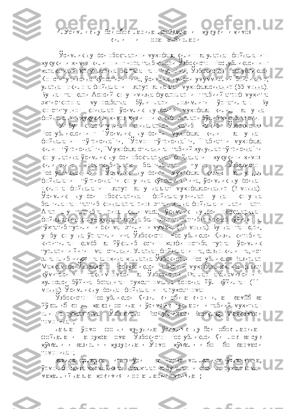 4. Ўсимлик дунёси обектларидан фойдаланиш ҳуқуқини ҳимоя
қилишнинг чора-тадбирлари
Ўсимлик дунёси обектларини муҳофаза қилиш ва улардан фойдаланиш
ҳуқуқини ҳимоя қилишнинг чора-тадбирлари Ўзбекистон Республикасининг
ҳаракатдаги   қонунларида   белгиланган.   Чунончи,   Ўзбекистон   Республикаси
Конституциясида   кўрсатилишича,   ўсимлик   дунёси   умуммиллий   бойликдир,
улардан   оқилона   фойдаланиш   зарур   ва   давлат   муҳофазасидадир   (55-модда).
Бундан ташқари Асосий қонунимизда фуқароларнинг табиий атроф муҳитга
эҳтиёткорона   муносабатда   бўлишлари   лозимлиги   ўрнатилган.   Бу
конституцион   қоидалар   ўсимлик   дунёсини   муҳофаза   қилиш   ва   ундан
фойдаланиш ҳуқуқини ҳимоя қилишнинг кафолатлари бўлиб ҳисобланади.
Ушбу   конституцион   қоидалардан   келиб   чиқиб   Ўзбекистон
Республикасининг   "Ўсимлик   дунёсини   муҳофаза   қилиш   ва   ундан
фойдаланиш   тўғрисида"ги,   "Ўрмон   тўғрисида"ги,   "Табиатни   муҳофаза
қилиш тўғрисида"ги, "Муҳофаза етиладиган табиий ҳудудлар тўғрисида"ги
қонунларида   ўсимлик   дунёси   обектларидан   фойдаланиш   ҳуқуқини   ҳимоя
қилишнинг   чора-тадбирлари   белгиланган.   Чунончи,   Ўзбекистон
Республикасининг   "Ўсимлик   дунёсини   муҳофаза   қилиш   ва   ундан
фойдаланиш   тўғрисида"ги   қонунида   кўрсатилишича,   ўсимлик   дунёсидан
оқилона   фойдаланиш   зарур   ва   у   давлат   муҳофазасидадир   (3-модда).
Ўсимлик   дунёси   обектларидан   фойдаланувчилар   ундан   қонунда
белгиланган   тартиб-қоидаларга   риоя   этган   ҳолда   фойдаланишлари   шарт.
Агар   шу   тартибга   риоя   қилинмаса,   ўсимлик   дунёси   обектларидан
фойдаланиш қонун ҳужжатларида белгиланган тартибда чеклаб қўйилиши,
тўхтатиб турилиши ёки ман этилиши мумкин (11-модда). Бундан ташқари,
ушбу   қонунда   ўрнатилишича   Ўзбекистон   Республикаси   Қизил   китобига
киритилган   камёб   ва   йўқолиб   кетиш   хавфи   остиба   турган   ўсимлик
турларини йиғиш ман етилади. Улардан фойдаланишга, савдо қилишга, чет
элга   олиб   чиқишга   алоҳида   ҳолларда   Ўзбекистон   Республикаси   Вазирлар
Маҳкамаси   Ўзбекистон   Республикаси   Табиатни   муҳофаза   қилиш   давлат
қўмитасининг   тақдимномаси   ва   Ўзбекистон   Фанлар   академиясининг
хулосаси   бўйича   берадиган   рухсатномалар   асосида   йўл   қўйилган   (11-
модда).  Ўсимлик дунёсидан фойдаланишга рухсатнома:
Ўзбекистон   Республикаси   Қизил   китобига   киритилган   камёб   ва
йўқолиб   кетиш   хавфи   остидаги   ўсимлик   турларини   табиий   муҳитдан
олишга   рухсатнома   -   Ўзбекистон   Республикаси   Вазирлар   Маҳкамаси
томонидан;
давлат   ўрмон   фонди   ҳудудида   ўсимлик   дунёси   обектларидан
фойдаланишга   рухсатнома   -   Ўзбекистон   Республикаси   Қишлоқ   ва   сув
хўжалиги   вазирлиги   ҳузуридаги   Ўрмон   хўжалиги   бош   бошқармаси
томонидан;
захира   ерларда   пичан   ўриш   ва   чорва   молларини   ўтлатишга,
ўрмон фондига кирмайдиган дарахтлар ва буталарни кесишга рухсатнома -
маҳаллий давлат ҳокимияти органлари томонидан;
11 