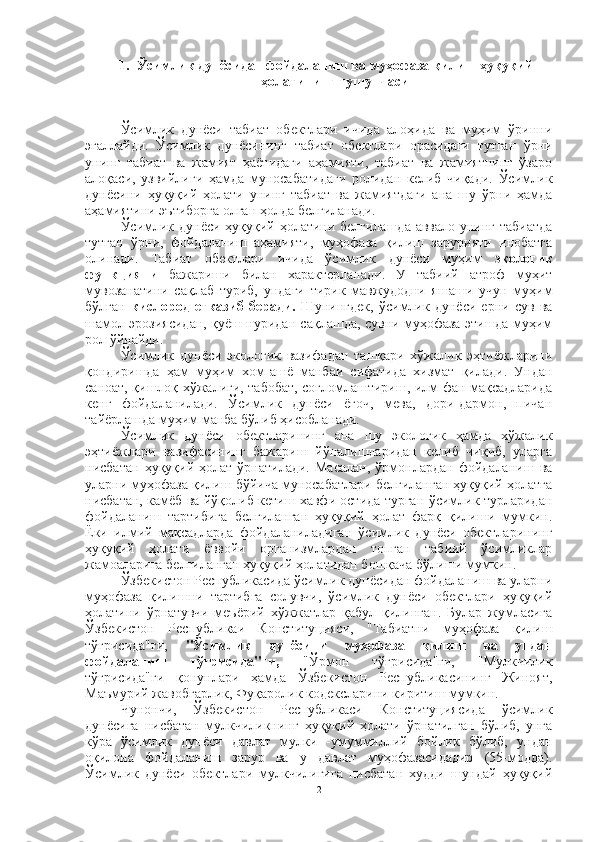 1. Ўсимлик дунёсидан фойдаланиш ва муҳофаза қилиш ҳуқуқий
ҳолатининг тушунчаси
Ўсимлик   дунёси   табиат   обектлари   ичида   алоҳида   ва   муҳим   ўринни
эгаллайди.   Ўсимлик   дунёсининг   табиат   обектлари   орасидаги   тутган   ўрни
унинг   табиат   ва   жамият   ҳаётидаги   аҳамияти,   табиат   ва   жамиятнинг   ўзаро
алоқаси,   узвийлиги   ҳамда   муносабатидаги   ролидан   келиб   чиқади.   Ўсимлик
дунёсини   ҳуқуқий   ҳолати   унинг   табиат   ва   жамиятдаги   ана   шу   ўрни   ҳамда
аҳамиятини эътиборга олган ҳолда белгиланади.
Ўсимлик дунёси ҳуқуқий ҳолатини белгилашда аввало унинг табиатда
тутган   ўрни,   фойдаланиш   аҳамияти,   муҳофаза   қилиш   зарурияти   инобатга
олинади.   Табиат   обектлари   ичида   ўсимлик   дунёси   муҳим   экологик
функцияни   бажариши   билан   характерланади.   У   табиий   атроф   муҳит
мувозанатини   сақлаб   туриб,   ундаги   тирик   мавжудодни   яшаши   учун   муҳим
бўлган   кислород   етказиб   беради.   Шунингдек,   ўсимлик   дунёси   ерни   сув   ва
шамол эрозиясидан, қуёш нуридан сақлашда, сувни муҳофаза этишда муҳим
рол ўйнайди.
Ўсимлик   дунёси   экологик   вазифадан   ташқари   хўжалик   эҳтиёжларини
қондиришда   ҳам   муҳим   хом-ашё   манбаи   сифатида   хизмат   қилади.   Ундан
саноат, қишлоқ хўжалиги, табобат, соғломлаштириш, илм-фан мақсадларида
кенг   фойдаланилади.   Ўсимлик   дунёси   ёғоч,   мева,   дори-дармон,   пичан
тайёрлашда муҳим манба бўлиб ҳисобланади.
Ўсимлик   дунёси   обектларининг   ана   шу   экологик   ҳамда   хўжалик
эҳтиёжлари   вазифасининг   бажариш   йўналишларидан   келиб   чиқиб,   уларга
нисбатан   ҳуқуқий  ҳолат   ўрнатилади.   Масалан,   ўрмонлардан   фойдаланиш   ва
уларни муҳофаза қилиш бўйича муносабатлари белгиланган ҳуқуқий ҳолатга
нисбатан, камёб ва йўқолиб кетиш хавфи остида турган ўсимлик турларидан
фойдаланиш   тартибига   белгиланган   ҳуқуқий   ҳолат   фарқ   қилиши   мумкин.
Ёки   илмий   мақсадларда   фойдаланиладиган   ўсимлик   дунёси   обектларининг
ҳуқуқий   ҳолати   ёввойи   организмлардан   топган   табиий   ўсимликлар
жамоаларига белгиланган ҳуқуқий ҳолатидан бошқача бўлиши мумкин.
Ўзбекистон Республикасида ўсимлик дунёсидан фойдаланиш ва уларни
муҳофаза   қилишни   тартибга   солувчи,   ўсимлик   дунёси   обектлари   ҳуқуқий
ҳолатини   ўрнатувчи   меъёрий   хўжжатлар   қабул   қилинган.   Булар   жумласига
Ўзбекистон   Республикаи   Конституцияси,   "Табиатни   муҳофаза   қилиш
тўғрисида"ги,   "Ўсимлик   дунёсини   муҳофаза   қилиш   ва   ундан
фойдаланиш   тўғрисида"ги,   "Ўрмон   тўғрисида"ги,   "Мулкчилик
тўғрисида"ги   қонунлари   ҳамда   Ўзбекистон   Республикасининг   Жиноят,
Маъмурий жавобгарлик, Фуқаролик кодексларини киритиш мумкин.
Чунончи,   Ўзбекистон   Республикаси   Конституциясида   ўсимлик
дунёсига   нисбатан   мулкчиликнинг   ҳуқуқий   ҳолати   ўрнатилган   бўлиб,   унга
кўра   ўсимлик   дунёси   давлат   мулки   -умуммиллий   бойлик   бўлиб,   ундан
оқилона   фойдаланиш   зарур   ва   у   давлат   муҳофазасидадир   (55-модда).
Ўсимлик   дунёси   обектлари   мулкчилигига   нисбатан   худди   шундай   ҳуқуқий
2 