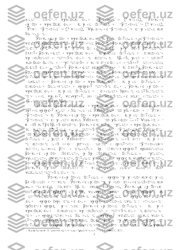 ҳолат   "Табиатни   муҳофаза   қилиш   тўғрисида"ги   (4-модда),   "Ўсимлик
дунёсини   муҳофаза   қилиш   ва   ундан   фойдаланиш   тўғрисида"ги   (3-модда),
"Ўрмон   тўғрисида"ги   (3-модда),   "Мулкчилик   тўғрисида"ги   қонунларда   ҳам
белгиланган.
Ўсимлик дунёсини муҳофаза қилиш ва ундан фойдаланиш тўғрисидаги
меъёрий   ҳужжатлар   табиий   шароитда   ўсадиган   ўсимлик   дунёси,   шунингдек
такрор   кўпайтириш   ва   генетик   фондини   сақлаш   учун   екиб   ўстираётган
ёввойи   ўсимликларни   муҳофаза   қилиш   ва   улардан   фойдаланиш   соҳасидаги
муносабатларни   тартибга   солишга   қаратилган   бўлиб,   уларнинг   асосий
вазифаси флоранинг тур таркибини ва генетик фондини табиий шароитларда
сақлаб   қолиш,   табиий   ўсимликлар   жамоаларининг   ва   ёввойи   ўсимликлар
ўсадиган   муҳитнинг   бир   бутунлигини   сақлаш,   ўсимлик   дунёсидан   оқилона
фойдаланиш ва уни такрор кўпайтиришни таъминлаш, юридик ва жисмоний
шахсларнинг   ўсимлик   дунёсини   муҳофаза   қилиш   ва   ундан   фойдаланиш
соҳасидаги   фаолиятларини   ҳуқуқий   тартибга   солиш,   ўсимлик   дунёсини
муҳофаза   қилиш   ва   ундан   фойдаланиш   қоидалари   бузилганда   айбдорларга
тегишлича   мулкий,   маъмурий,   жиноий   жавобгарлик   жазо   чораларини
қўллашдан иборат бўлади.
Ўсимлик   дунёси   обектларини   муҳофаза   қилиш   ва   ундан   фойдаланиш
бўйича ҳуқуқий ҳолатни белгилашда  Ўзбекистон  Республикасининг  "Ўрмон
тўғрисида"ги  ва "Ўсимлик дунёсини муҳофаза қилиш ва ундан фойдаланиш
тўғрисида"ги   қонунлари   ҳамда   Ўзбекисон   Республикаси   Олий   Мажлиснинг
«Ноёб ва йўқ б ў либ кетаётган ўсимлик ва ҳайвон турларини муҳофаза қилиш
ва   улардан   фойдаланишни   тартибга   солиш   т ўғ рисида»,   Ўзбекистон
Республикаси   Вазирлар   Маҳкамасининг   «Биология   ресурсларидан   оқилона
фойдаланиш,   уларни   Ўзбекистон   Республикасига   олиб   кириш   ва   унинг
таш қ арисига   олиб   чиқиш   устидан   назоратни   кучайтириш   т ўғ рисида»ги
қарори,   алоҳида   ўринни   егаллайди.   Бу   норматив-ҳуқуқий   ҳужжатларда
ўсимлик   дунёси   обектлари,   ушбу   обектлардан   фойдаланиш   турлари,
муддатлари, нормативлари, фойдаланувчиларнинг ҳуқуқ ва мажбуриятялари,
ўсимлик дунёси обектларидан фойдаланишни чеклаш, тўхтатиш ва ман етиш,
ўсимлик   дунёси   обектларининг   мониторинги,   давлат   кадастри   каби
масалалар тартибга солинган.
 Ўсимлик дунёсидан фойдаланиш ҳуқуқи тушунчаси ҳам қонунда
ўз   ифодасини   топмаган.   Ўсимлик   дунёси   тушунчаси   юридик   адабиётда   ҳам
ҳали   тадқиқот   предмети   бўлган   емас.   Бизнингча,   Ўсимлик   дунёсидан
фойдаланиш   ҳуқуқи   деганда,   маъмурий-рухсат     бериш   ҳуқуқи     ва
шартнома   асосида     келиб   чиқадиган   ҳамда     фойдаланиш   ҳуқуқи   ёки   егалик
қилиш  ҳуқуқи ёхуд  егалик  қилиш ҳуқуқи доирасида  амалга ошириладиган
субектив   ҳуқуқ,   шунингдек     ўсимлик   дунёсидан   фойдаланиш   ва     уни
муҳофаза қилиш  соҳасидаги  муносабатларни   тартибга солишга қаратилган
тегишли   ҳуқуқ   тармоғида     белгиланган     ҳуқуқий     меъёрлар     жамланмаси га
айтилади.   Ҳуқуқий   адабиётларда   фақат   ўрмон   тушунчаси   ва   ўрмондан
фойдаланиш   ҳуқуқи   тушунчаларигагина   эътибор   қаратилган. 1
  Маълумки,
1
 Karang: Namazov F.S. "Uzbekistonda urmonlardan foydalanish xukuki." -T.: NPO "Vostok", -2000.
3 