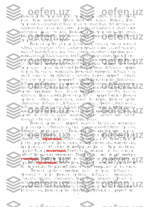 ўсимлик   дунёси   тушунчаси   ўрмон   тушунчасига   нисбатан   анча   кенг   бўлиб,
ундан   баъзи   жиҳатлари   бўйича   фарқ   ҳам   қилади.   Масалан,   ўрмон
тушунчасига   дов-дарахтлар   билан   қопланган   ерлар   билан   бир   қаторда,   дов-
дарахтлар билан қопланмаган, аммо шу мақсадларга ажратилган ерларни ҳам
киритамиз.   Бундан   ташқари,   ўсимлик   дунёи   тушунчасига   сув   остида
ўсадиган   ўсимликларни   ҳам   киритишимиз   мумкин,   лекин   улар   ўрмон
тушунчасини бермаслиги мумкин ва ҳоказо.
Ўсимлик   дунёси   деганда   (чорвачилик,   овчилик,   техник   хом-ашё
тайёрлаш, дориворларни йиғиш, дарахт ва буталарни кесиш, илмий-тадқиқот,
маданий-маърифий, соғломлаштириш, рекреация, табиатни  муҳофаза  қилиш
мақсадларида фойдаланиладиган ёввойи организмлар дарахт, бута ва ўцимон
уруғлайдиган   ўсимликлар,   қирққулоқсимонлар   моҳсимонлар,   сув   ўтлари,
лишайниклар,   замбуруғлар)   табиий   ўсимликлар   мажмуи   йиғиндиси
тушунилади.   Шундан   келиб   чиқиб   ўсимлик   дунёсидан   фойдаланиш   ҳуқуқи
қонунда   белгиланган   мақсадларда   ўсимликлар   мажмуидан   фойдаланишда
келиб   чиқадиган   муносабатларни   тартибга   солувчи   ҳуқуқий   нормалар
йиғиндиси тушунилади. Бу ҳуқуқий нормалар ўсимлик дунёси обектларидан
фойдаланувчи  субектларнинг  ҳуқуқ  ва  мажбуриятларини,  фойдаланиш  учун
бериш,   тўхтатиш,   бекор   қилиш   тартибларини,   давлат   бошқаруви,   ўсимлик
дунёси   муҳофазаси   билан   боғлиқ   муносабатларни   тартибга   солишга
қаратилган   бўлади.   Демак,   ўсимлик   дунёсининг   ҳуқуқий   ҳолати   ўсимлик
дунёсига   нисбатан   мулкдорлик,   давлат   бошқаруви,   ўсимлик   дунёси
обектларидан   фойдаланиш,   фойдаланишни   чеклаш,   тўхтатиш,   бекор   қилиш,
фойдаланиш   нормативлари,   фойдаланувчиларнинг   ҳуқуқ   ва   мажбуриятлари
ҳамда   қонуний   манфаатлари,   ўсимлик   дунёсини   муҳофаза   қилиш,   ўсимлик
дунёси   мониторинги,   давлат   кадастри,   давлат   назорати   каби   тартиб-
қоидаларни белгилаш ва ўрнатишни мақсад қилади.
Ўсимлик   дунёсининг   ҳуқуқий   ҳолатини   белгилашда   ҳаракатдаги
қонунчилик унинг обектларини аниқлашга алоҳида эътибор берган. Чунончи,
Ўзбекистон Республикасининг "Ўсимлик дунёсини муҳофаза қилиш ва ундан
фойдаланиш   тўғрисида"ги   қонуннинг   5-моддасига   кўра,   ўсимлик   дунёси
обектларини,   биринчидан,   ёввойи   организмлар,   яъни   дарахт,   бута   ва
ўцимон   уруғлайдиган   ўсимликлар,   қирққулоқсимонлар,   мохсимонлар,
сув   ўтлари,   лишайниклар   ва   замбуруғлар   ўзининг   бутун   хилма-хил
турлари билан;   иккинчидан,   ёввойи организмлардан ташкил топадиган
табиий   ўсимликлар   жамоалари   ёки   уларнинг   ҳар   қандай   мажмуи;
учинчидан,   камёб   ва   йўқолиб   кетиш   хавфи   остида   турган   ўсимлик
турлари;   тўртинчидан,   ёввойи   ўсимликларнинг   мевалари,   уруғлари   ва
бошқа қисмлари ёки улар ҳаёт фаолиятининг маҳсуллари ташкил этади.
"Ўсимлик   дунёсини   муҳофаза   қилиш   ва   ундан   фойдаланиш
тўғрисида"ги   қонун   ўсимлик   дунёсидан   фойдаланиш   муддатлари,
шакллари,   турлари,   нормативлари,   бэкор   қилиш   асосларини   ўрнатишга
катта аҳамият берган. Бу нормаларда ўсимлик дунёсидан фойдаланишнинг
ҳуқуқий ҳолати, тартиблари ўрнатилган. Чунончи, қонуннинг 6-моддасида
ўрнатилишича,   ўсимлик   дунёси   обектларидан   фойдаланиш   умумий   ва
4 