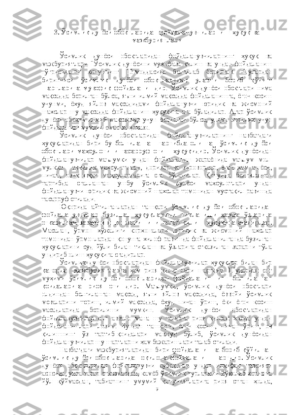 3. Ўсимлик дунёси обектларидан фойдаланувчиларнинг ҳуқуқ ва
мажбуриятлари
Ўсимлик   дунёси   обектларидан   фойдаланувчиларнинг   ҳуқуқ   ва
мажбуриятлари   "Ўсимлик   дунёсини   муҳофаза   қилиш   ва   ундан   фойдаланиш
тўғрисида"ги   қонуннинг   10-моддасида   белгилаб   берилган.   Шулардан
биринчиси   ўсимлик   дунёси   обектларидан   уларни   бериб   қўйиш
шартларига   мувофиқ   фойдаланишдир .   Ўсимлик   дунёси   обектлари   нима
мақсадда   берилган   бўлса,   яъни   илмий   мақсадда   фойдаланишга,   ёғоч   кесиш
учунми,   ёхуд   яйлов   мақсадидами   фойдаланувчи   юридик   ва   жисмоний
шахслар   шу   мақсадда   фойдаланиш   ҳуқуқига   ега   бўладилар.   Агар   ўсимлик
дунёси   обекти   илмий   мақсадлар   учун   берилган   бўлса,   ундан   овчилик   учун
фойдаланиш мумкин емас ва ҳоказо.
Ўсимлик   дунёси   обектларидан   фойдаланувчиларнинг   навбатдаги
ҳуқуқларидан   бири   бу   белгиланган   тартибда   олинган   ўсимлик   дунёси
обектлари   маҳсулотини   тасарруф   етиш   ҳуқуқидир.   Ўсимлик   дунёсидан
фойдаланувчилар   маълумки   ундан   фойдаланиш   жараёнида   маълум   мол-
мулкка   -   овчилик   маҳсулотлари,   доривор   ва   зироворлар,   ёғоч   хом   ашёси,
пичан,   озиқ-овқат   маҳсулотларига   ега   бўладилар.   Қ онунда   белгиланган
тартибда   егалланган   ушбу   ўсимлик   дунёси   маҳсулотлари   ундан
фойдаланувчи   юридик   ва   жисмоний   шахслар   томонидан   мустақил   равишда
тасарруф етилади.
Юқорида   айтилганлардан   ташқари   ў симлик   дунёси   обектларидан
фойдаланувчилар   бузилган   ҳуқуқларини   тикланиши   ҳамда   ўзларига
етказилган   зарарнинг   қопланишини   талаб   қилиш   ҳуқуқига   егадирлар.
Масалан,   ўрмон   хўжалиги   корхоналари   юридик   ва   жисмоний   шахслар
томонидан  ўрмонлардан  қонунга  хилоф  равишда  фойдаланилганда  бузилган
ҳуқуқларини   суд   йўли   билан   тиклаш   ва   ўзларига   етказилган   зарарни   тўла
ундириб олиш ҳуқуқига егадирлар.
Ўсимлик   дунёси   обектларидан   фойдаланувчилар   ҳуқуқлар   билан   бир
қаторда     мажбуриятларга   ҳам   риоя   қилишлари   шартдир.   Шулардан   енг
муҳими   ўсимлик   дунёси   обектларидан   фойдаланишнинг   белгиланган
қоидаларига   риоя   етишдир.   Маълумки,   ўсимлик   дунёси   обектлари
олдиндан   белгиланган   мақсад,   яъни   яйлов   мақсадида,   ёввойи   ўсимлик
меваларини   териш,   илмий   мақсадда,   ёхуд   пичан   ўриш,   ёки   ёғоч   кесиш
масадларида   берилиши   мумкин.   Ўсимлик   дунёси   обектларидан
фойдаланувчилар   енг   аввало   мана   шу   талабга   риоя   қилган   ҳолда   ундан
фойдаланишлари   лозим.   Бундан   ташқари,   ёғоч   кесиш,   пичан   ўриш,   ов
қилишнинг   ўз   тартиб-қоидалари   мавжуд   бўлиб,   ўсимлик   дунёсидан
фойдаланувчилар шу шартларни ҳам бажаришлари талаб етилади.
Навбатдаги   мажбуриятларидан   бири   фойдаланишга   бериб   қўйилган
ўсимлик   дунёси   обектларидан   оқилона   фойдаланиш   шартдир.   Ўсимлик
дунёси   обектларидан   фойдаланувчи   субектлар   ундан   илм-фан   тавсияси
асосида, унга зарар етказмасдан, камёб ўсимлик турларини йўқолиб кетишга
йўл   қўймасдан,   табиатнинг   умумий   қонуниятларига   риоя   етган   ҳолда,
9 