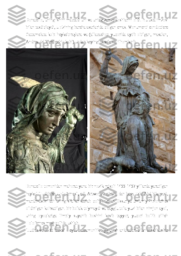 Donatello, uning ishini maqtadi uni va uning zamondoshlarini oldi. Bu usta imzosi
bilan tasdiqlaydi, u o'zining barcha asarlarida qolgan emas. Monumenti condottiere
Gattamelata   ko'p   heykeltıraşlara   va   (allaqachon   yuqorida   aytib   o'tilgan,   masalan,
Andrea del Verrocchio kabi) undan keyingi davrlarda ilhomlanib.
Donatello tomonidan mahorat yana bir nozik misoli 1455-1457 yillarda yaratilgan
haykal "Judith va Holofernes", edi. Artwork Bethulia dan beva Eski Ahd hikoyasi,
mardonavor   fath   uning   shahar   saqlab   qolish   uchun   Ossuriya   umumiy   Holofernes
o'ldirilgan ko'rsatilgan. bir bo'lak to'ymaydi va qayg'u to'la yuzi bilan nimjon ayol,
uning   oyoqlariga   limply   suyanib   boshini   kesib   tayyor,   yuqori   bo'lib   qilich
Holofernes mast qo'lida ushlab.    
"Judith va Holofernes" - ayol qahramonlik Uyg'onish an'analari bilan mashhur bir 