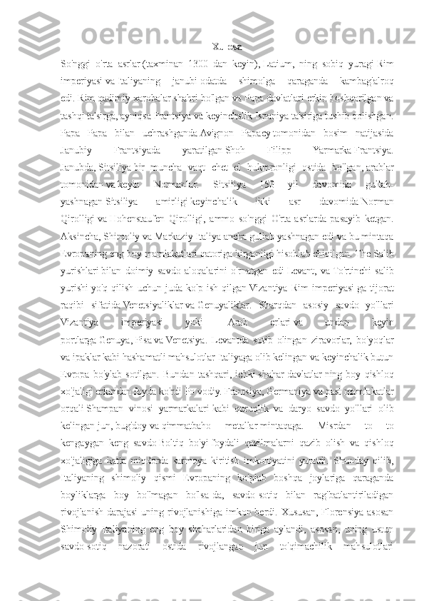 Xulosa
So'nggi   o'rta   asrlar   (taxminan   1300   dan   keyin),   Latium ,   ning   sobiq   yuragi   Rim
imperiyasi   va   Italiyaning   janubi   odatda   shimolga   qaraganda   kambag'alroq
edi.   Rim   qadimiy xarobalar shahri bo'lgan va   Papa davlatlari   erkin boshqarilgan va
tashqi ta'sirga, ayniqsa Frantsiya va keyinchalik Ispaniya ta'siriga tushib qolishgan.
Papa   Papa   bilan   uchrashganda   Avignon   Papacy   tomonidan   bosim   natijasida
Janubiy   Frantsiyada   yaratilgan   Shoh   Filipp   Yarmarka   Frantsiya.
Janubda,   Sitsiliya   bir   muncha   vaqt   chet   el   hukmronligi   ostida   bo'lgan,   arablar
tomonidan   va   keyin   Normanlar .   Sitsiliya   150   yil   davomida   gullab-
yashnagan   Sitsiliya   amirligi   keyinchalik   ikki   asr   davomida   Norman
Qirolligi   va   Hohenstaufen   Qirolligi ,   ammo   so'nggi   O'rta   asrlarda   pasayib   ketgan.
Aksincha, Shimoliy va Markaziy Italiya ancha gullab-yashnagan edi va bu mintaqa
Evropaning eng boy mamlakatlari qatoriga kirganligi hisoblab chiqilgan. The   Salib
yurishlari   bilan   doimiy   savdo   aloqalarini   o'rnatgan   edi   Levant ,   va   To'rtinchi   salib
yurishi   yo'q   qilish   uchun   juda   ko'p   ish   qilgan   Vizantiya   Rim   imperiyasi   ga   tijorat
raqibi   sifatida   Venetsiyaliklar   va   Genuyaliklar .   Sharqdan   asosiy   savdo   yo'llari
Vizantiya   imperiyasi   yoki     Arab   erlari   va   undan   keyin
portlarga   Genuya ,   Pisa   va   Venetsiya .   Levantda   sotib   olingan   ziravorlar,   bo'yoqlar
va ipaklar kabi hashamatli mahsulotlar Italiyaga olib kelingan va keyinchalik butun
Evropa   bo'ylab  sotilgan.   Bundan   tashqari,  ichki   shahar-davlatlar   ning  boy   qishloq
xo'jaligi erlaridan foyda ko'rdi   Po   vodiy. Frantsiya, Germaniya va past mamlakatlar
orqali   Shampan   vinosi   yarmarkalari   kabi   quruqlik   va   daryo   savdo   yo'llari   olib
kelingan   jun ,   bug'doy   va   qimmatbaho   metallar   mintaqaga.   Misrdan   to   to
kengaygan   keng   savdo   Boltiq   bo'yi   foydali   qazilmalarni   qazib   olish   va   qishloq
xo'jaligiga   katta   miqdorda   sarmoya   kiritish   imkoniyatini   yaratdi.   Shunday   qilib,
Italiyaning   shimoliy   qismi   Evropaning   ko'plab   boshqa   joylariga   qaraganda
boyliklarga   boy   bo'lmagan   bo'lsa-da,   savdo-sotiq   bilan   rag'batlantiriladigan
rivojlanish  darajasi  uning rivojlanishiga imkon berdi. Xususan,  Florensiya  asosan
Shimoliy   Italiyaning   eng   boy   shaharlaridan   biriga   aylandi,   asosan,   uning   ustun
savdo-sotiq   nazorati   ostida   rivojlangan   jun   to'qimachilik   mahsulotlari 