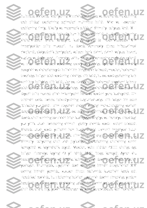 bu borada XV asrda Ispaniyaning Moorish Reconquista va Salamanca maktabining
arab   tilidagi   asarlarining   tarjimalari   muhimroq   bo'ldi.   Misr   va   Levantdan
arablarning   ilmiy,   falsafiy   va   matematik   tafakkuri   Shimoliy   Italiyaga   kirdi.   XIII
asrda umuman Evropada iqtisodiy bum boshdan kechirildi. Bu davrda Italiyaning
shahar-shtatlari   ancha   kengayib,   kuchga   aylandi   de   -fakto   Muqaddas   Rim
imperiyasidan   to'liq   mustaqil.   Bu   davrda   zamonaviy   tijorat   infratuzilmasi
rivojlandi,   aksiyadorlik   jamiyatlari,   xalqaro   bank   tizimi,   tizimli   valyuta   bozori,
sug'urta va davlat qarzi. Florensiya ushbu moliyaviy sanoatning markaziga aylandi
va   oltin   florin   xalqaro   savdoning   asosiy   valyutasiga   aylandi.   Feodalizmning
pasayishi va shaharlar paydo bo'lishi bir -biriga ta'sir ko'rsatdi; masalan, hashamatli
tovarlarga bo'lgan talab savdoning o'sishiga olib keldi, bu esa savdogarlarning ko'p
sonli boy bo'lishiga olib keldi, ular esa o'z navbatida hashamatli tovarlarni ko'proq
talab qilishdi. Bu o'zgarish savdogarlarga Italiyaning shahar-shtatlari hukumatlarini
deyarli   to'liq   nazorat   qilish   imkoniyatini   berdi   va   savdoni   yana   kuchaytirdi.   O'n
to'rtinchi   asrda   Evropa   iqtisodiyotining   turg'unlashuviga   olib   kelgan   bir   qator
falokatlar   yuz   berdi.   Iqlim   o'zgarishi   qishloq   xo'jaligi   mahsulotlarining   sezilarli
darajada pasayishiga  olib  keldi, bu  esa  qayta  ocharchilikka olib  keldi, bu  avvalgi
davrda aholi sonining tez o'sishi bilan kuchaygan. Angliya va Frantsiya o'rtasidagi
yuz   yillik   urush   Evropaning   shimoli   -g'arbiy   qismida   savdo   -sotiqni   to'xtatdi.
Sharqda   urush   savdo   yo'llarini   ham   buzdi,   chunki   Usmonli   imperiyasi   butun
mintaqaga   kengaya   boshladi.   Qora   o'lim   o'limning   eng   dahshatli   qismi   edi,   bu
Shimoliy   Italiyaning   aholi   zich   joylashgan   shaharlarining   aholisining   sonini
kamaytirdi   va   keyinchalik   qaytdi.   Masalan,   vabo   oldidan   45000   aholiga   ega
bo'lgan   Florensiya   keyingi   47   yil   ichida   25-50   foizga   kamaydi.   Aynan   shu
beqarorlik  davrida  Dante  va Petrarka kabi   Uyg'onish  davrining birinchi  figuralari
yashagan.   Shuningdek,   Uyg'onish   davri   san'atining   birinchi   qo'zg'alishlari   XIV
asrning   birinchi   yarmida,   xususan   Giotto   realizmida   kuzatilishi   kerak   edi.
Paradoksal ravishda, bu ofatlarning ba'zilari Uyg'onish davrini o'rnatishga yordam
beradi. Qora o'lim  Evropa aholisining uchdan bir qismini  yo'q qildi, yangi  kichik
aholi   esa   ancha   boy,   yaxshi   ovqatlangan   va   san'at   va   arxitektura   kabi   hashamatli 