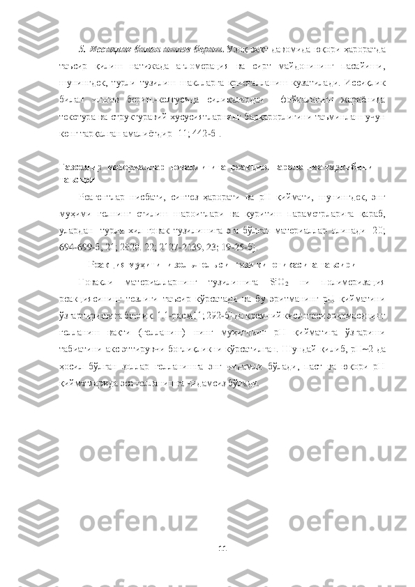  	
 	
11	 	
 	
5.  Иссиқлик  билан ишлов  бериш	. Узоқ  вақт давомида  юқори ҳароратда 	
таъ	сир  қилиш  натижада  агломерация  ва  сирт  майдонининг  пасайиши, 	
шунингдек,  турли  тузилиш  шаклларга  кристалланиш  кузатилади.  Иссиқлик 
билан  ишлов  бериш	-келгусида  силикалардан    фойдаланиш  жараёнида 	
текстура  ва  структуравий  хусусиятларнинг  барқарорлигини  таъминл	аш  учун 	
кенг тарқалган амалиётдир [11; 442	-б].	 	
 	
Газсезгир 	 материаллар  ғоваклигига  	реакцион  аралашма таркибини 	
таъсири	 	
Реагентлар  нисбати,  синтез  ҳарорати  ва  рН  қиймати,  шунингдек,  энг 	
муҳими  гелнинг  етилиш  шароитлари  ва  қуритиш  параметрларига  қараб,	 	
улардан    турли  хил  ғовак  тузилишига  эга  бўлган  материаллар  олинади  [20; 
694	-699	-б, 21; 2020. 22; 2127	-2139, 23; 19	-25	-б].	 	
Реакция муҳитини з	оль	-гель синтези 	кинетикасига 	таъсири	 	
Ғовакли	 	материалларнинг  тузилишига  SiO	2 	ни  полимеризация 	
реакциясин	инг  тезлиги  таъсир  кўрсатади  ва  бу  эритманинг  рН  қийматини 	
ўзгартиришига боғлиқ. 1.1	-расм [1; 292	-б] да кремний кислотаси эритмасининг 	
гелланиш  вақти  (гелланиш)  нинг  муҳитнинг  рН  қийматига  ўзгариши 
табиатини  акс  эттирувчи  боғлиқликни  кўрсатилган.  Шундай  қи	либ,  рН~2  да 	
ҳосил	 бўлган  золлар  гелланишга  энг  чидамли  бўлади,  паст  ва  юқори  рН 	
қийматларида	 эса гелланишга чидамсиз бўлади.	  