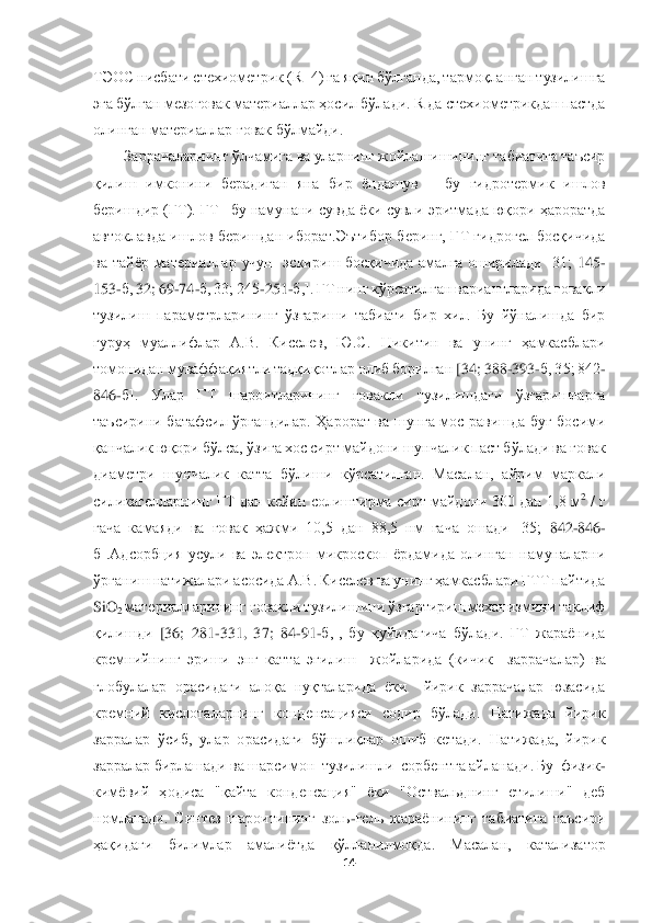  	
 	
14	 	
 
ТЭОС нисбати стехиометр	ик (R=4) га яқин бўлганда, тармоқланган тузилишга 	
эга бўлган мезоғовак материаллар ҳосил бўлади. R да стехиометрикдан пастда 
олинган материаллар ғовак бўлмайди.	 	
Заррачаларнинг ўлчамига ва уларнинг жойлашишининг табиатига таъсир 	
қилиш	 имконини  берадиган  яна	 бир  ёндашув 	– бу  гидротермик  ишлов 	
беришдир (ГТ). ГТ 	–бу намунани сувда ёки сувли эритмада юқори ҳароратда 	
автоклавда  ишлов  беришдан  иборат.Эътибор  беринг,  ГТ  гидрогел  босқичида 
ва  тайёр  материаллар  учун    эскириш  босқичида  амалга  оширилади  [31;	 145	-	
153	-б,	 32; 	69	-74	-б, 33; 245	-251	-б,]. ГТ нинг кўрсатилган вариантларида ғовакли 	
тузилиш  параметрларининг  ўзгариши  табиати  бир  хил.  Бу  йўналишда  бир 
гуруҳ  муаллифлар  А.В.  Киселев,  Ю.С.  Никитин  ва  унинг  ҳамкасблари 
томонидан муваффақиятли тадқиқотлар олиб борилган 	[34; 388	-393	-б, 35; 842	-	
846	-б].  Улар  ГТ  шароитларининг  ғовакли  тузилишдаги  ўзгаришларга 	
таъсирини  батафсил  ўргандилар.  Ҳарорат  ва  шунга  мос  равишда  буғ  босими 
қанчалик	 юқори бўлса, ўзига хос сирт майдони шунчалик паст бўлади ва ғовак 	
диаметри  шунчалик  катт	а  бўлиши  кўрсатилган.  Масалан,  айрим  маркали 	
силикагелларнинг ГТ дан кейин солиштирма сирт майдони 300 дан 1,8 м	2 / г 	
гача  камаяди  ва  ғовак  ҳажми  10,5  дан  88,5  нм  гача  ошади  [35;	 842	-846	-	
б].Адсорбция  усули  ва  электрон  микроскоп  ёрдамида  олинган  намуналарни	 	
ўрганиш натижалари асосида А.В. Киселев ва унинг ҳамкасблари ГТТ пайтида 
SiO	2 материалларининг ғовакли тузилишини ўзгартириш механизмини таклиф 	
қилишди	 [36;  281	-331,  37;  84	-91	-б,],  бу  қуйидагича  бўлади.  ГТ  жараёнида 	
кремнийнинг  эриши  энг  катта  эгилиш    жой	ларида  (кичик    заррачалар)  ва 	
глобулалар  орасидаги  алоқа  нуқталарида  ёки    йирик  заррачалар  юзасида 
кремний  кислоталарнинг  конденсацияси  содир  бўлади.  Натижада  йирик 
зарралар  ўсиб,  улар  орасидаги  бўшлиқлар  ошиб  кетади.  Натижада,  йирик 
зарралар бирлашади ва 	шарсимон  тузилишли  сорбентга айланади. Бу  физик	-	
кимёвий  ҳодиса  "қайта  конденсация"  ёки  "Оствальднинг  етилиши"  деб 
номланади.  Синтез  шароитининг  золь	-гель  жараёнининг  табиатига  таъсири 	
ҳақидаги	 	билимлар  амалиётда  қўлланилмоқда.  Масалан,  катализатор  