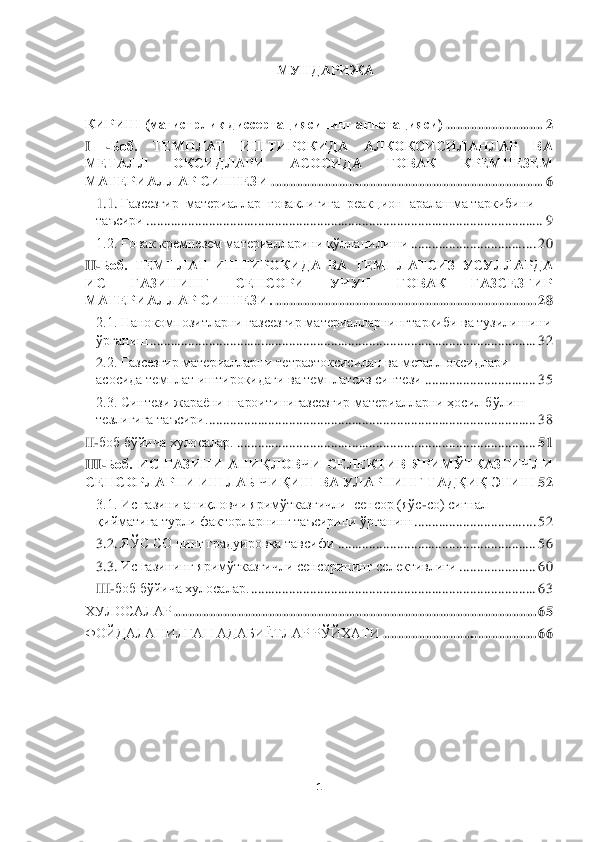  	
 	
1 	
 	
МУНДАРИЖА	 	
 
КИРИШ (магистрлик диссертациясининг аннотацияси)	 ............................	 2 	
I 	-Боб.  ТЕМПЛАТ  ИШТИРОКИДА  АЛКОКСИСИЛАНЛАР  ВА 	
�F�?�L�:�E�E�� �H�D�K�B�>�E�:�J�B�� �:�K	�H�K�B�>�:�� ���H�<�:�D�� �D�J�?�F�G�?�A�?�F��	
�F�:�L�?�J�B�:�E�E�:�J���K�B�G�L�?�A�B	 ................................	................................	..............	 6 	
1.1. 	Газсезгир  материаллар  ғоваклигига  реакцион  аралашма таркибини 	
таъсири	 ................................	................................	................................	..................	 9 	
1.2. Ғовак кремнезем материалларини қўлланилиши	 ................................	....	 20	 	
II	-Боб.  ТЕМПЛАТ  ИШТИРОКИДА  ВА  ТЕМПЛАТСИЗ  УСУЛЛАРДА 	
�B�K	 	ГАЗИНИНГ  СЕНСОРИ  УЧУН  ҒОВАК  ГАЗСЕЗГИР 	
�F�:�L�?�J�B�:�E�E�:�J���K�B�G�L�?�A�B��	 ................................	................................	...........	 28	 	
2.1. Нанокомпозитларни газсезгир материалларнинг	таркиби ва тузилиши	ни 	
�†�j�]�Z�g�b�r	 ................................	................................	................................	...............	 32	 	
2.2. Газсезгир материалларни	 тетра	этоксисилан ва металл оксидлари 	
асосида 	темплат иштирокидаги ва темплатсиз	 синтези	 ................................	 35	 	
2.3. Синтези жараёни шароитинигазсезгир материалларни ҳосил бўлиш 
�l�_�a�e�b�]�b�]�Z���l�Z�t�k�b�j�b��	 ................................	................................	..............................	 38	 	
II-боб бўйича хулосалар.	 ................................	................................	......................	 51	 	
III	-Боб.  ИС  ГАЗИНИ  АНИҚЛОВЧИ  СЕЛЕКТИВ  ЯРИМЎТКАЗГИЧЛИ 	
�K�?�G�K�H�J�E�:�J�G�B���B�R�E�:�;���Q�B���B�R���<�:���M�E�:�J�G�B�G�=���L�:�>���B�����W�L�B�R	 52	 	
3.1. Ис газини аниқловчи яримўтказгичли  сенсор (яўс	-cо) сигнал 	
���b�c�f�Z�l�b�]�Z	 турли факторларнинг таъсирини ўрганиш	 ................................	...	 52	 	
3.2. 	ЯЎС CО нинг градуировка тавсифи	 ................................	.........................	 56	 	
3.	3. Ис газининг 	яримўтказгичли сенсорининг селективлиги	 ......................	 60	 	
III	-боб бўйича хулосалар.	 ................................	................................	..................	 63	 	
ХУЛОСАЛАР	 ................................	................................	................................	........	 65	 	
ФОЙДАЛАНИЛГАН АДАБИЁТЛАР РЎЙХАТИ	 ................................	............	 66	 	
 	
 	
 
 
  
