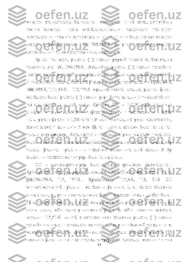  	
 	
23	 	
 
миқдори  стандартларда  белгиланган  миқдоридан  ошиб  кетса,  автомобиль 
те	хник  жиҳатдан  носоз  ҳисобланади.Ёқилғи  газларидаги  транспорт 	
воситаларининг тезлиги ва тормозланишининг ошиши билан ис гази миқдори 
деярли  8  баробар  ошади  [97;	 	245	-255	-б]  ва  унинг  минимал  миқдори 	
автомобилнинг 60 км / соат тезлигида чиқарилади.	 	
Бундан  ташқ	ари,  углерод  (II)  оксиди  умумий  токсик  ва  безовталик 	
таъсирига  эга  [98;	 124	-125	-б].  Амалиётда  углерод  (II)  оксиди  таркибини 	
назорат  қилиш  учун  қуйидаги  усуллар  кенг  қўлланилади;  электрокимёвий, 
оптик, хроматографик, иссиқлик ўтказувчанлик ва термокаталитик	 [99;184	-б, 	
100;  455	-б,  101;  87	-б].  [102;146	-б]  муаллиф  иккита  параллел  уланган  ўлчаш 	
манбалари  билан  углерод  (II)  оксиди    учун  битта  каналли  оптик	-адсорбцион 	
газ  анализаторини  ишлаб  чиқди.  Қурилма  CО  ни  0	-40%  ҳажм  оралиғида 	
аниқлашни  таъминлайди.Унинг  кўр	саткичларининг  такрорланиши 	- 0,3%, 	
ноль нуқтани ўзгариши 0,2% га тенг.Унда оптик толали ёнувчан газ детектори, 
сезгир  элемент  қалинлиги  3  мкм  бўлган  платина  қатлами  билан  қопланган 
толали қисми  мавжуд.  Катализатор иштирокида  ёнувчи  газларнинг  кислород 
бил	ан  экзотермик  реакцияси  натижасида  иссиқлик  ажралиб  чиқади,  бу 	
толадан  ўтадиган  нурланишнинг  фазовий  силжишига  олиб  келади.  Ушбу 
силжиш интерферромагнит усул билан аниқланади.	 	
CО  ни  оптик	-акустик  усул  билан  аниқлаш  қурилмаси    тасвирланган. 	
Қурилма	 стациона	р,  узлуксиз.  Ўлчамлари 	- 750х330х230  мм,  вазни 	- 115  кг 	
[98;124	-125	-б,  103;  164	-б.].  Ҳужжатларда  [104;8	-б,  105;  20	-б]  CО 	
монохроматик  ИҚ  нурланиш  манбасини  ўз  ичига  олган  сенсор  ёрдамида 
аниқланади,  у  нурни  иккита  алоҳида  ўлчаш  камераси  орқали  навбат  билан	 	
йўналтиради.  Аввало,  синов  гази  маълум  миқдорда  углерод  (II)  оксидини  ўз 
ичига  олади,  кейинчалик  у  диоксидга  ўтади  ва  кейин  иккинчи  камерага 
киради.  [106;61	-б]  да  ИҚ  спектроскопияси  ёрдамида  углерод  (II)  оксиди 	
таркибини аниқлаш натижалари келтирилган ва 	унинг фазовий тарқалиши ва 	
мавсумий  ўзгаришлари  кўриб  чиқилган.  Газ  аралашмасидаги  углерод  (II) 
оксидини ўлчашнинг энг кенг тарқалган усуллари газ аралашмасининг оптик  