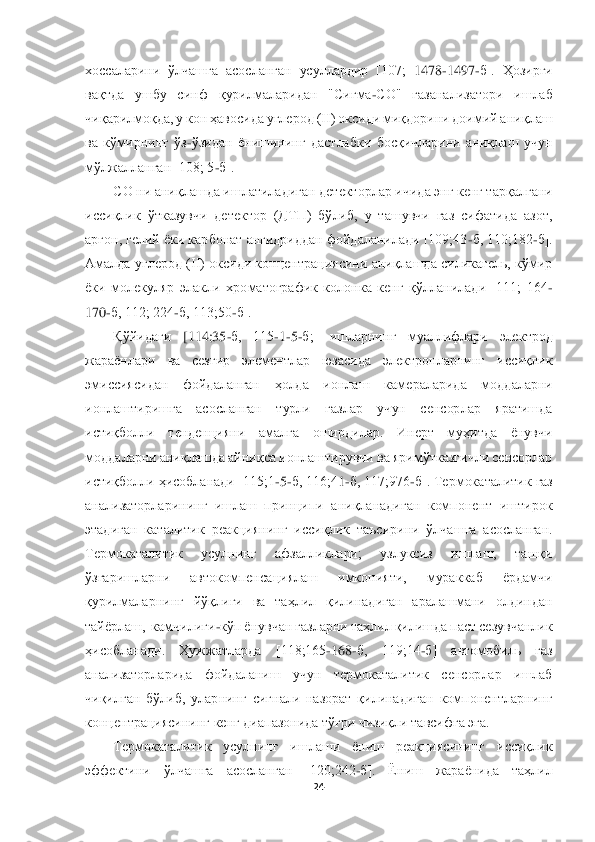  	
 	
24	 	
 
хоссаларини  ўлчашга  асосланган  усуллардир  [107; 	1478	-1497	-б].  Ҳозирги 	
вақтда  ушбу  синф  қ	урилмаларидан  "Сигма	-СО"  газанализатори  ишлаб 	
чиқарилмоқда, у кон ҳавосида углерод (II) оксиди миқдорини доимий аниқлаш 
ва  кўмирнинг  ўз	-ўзидан  ёнишининг  дастлабки  босқичларини  аниқлаш  учун 	
мўлжалланган [108; 5	-б].	 	
CО ни аниқлашда ишлатиладиган детекторлар 	ичида энг кенг тарқалгани 	
иссиқлик  ўтказувчи  детектор  (ДТП)  бўлиб,  у  ташувчи  газ  сифатида  азот, 
аргон, гелий ёки карбонат ангидриддан фойдаланилади [109;43	-б, 110;182	-б]. 	
Амалда  углерод  (II)  оксиди  концентрациясини  аниқлашда  силикагель,  кўмир 
ёки  молекуляр	 элакли  хроматографик  колонка  кенг  қўлланилади  [111;  164	-	
170	-б, 112; 224	-б, 113;50	-б].	 	
Қўйидаги	 	[114;35	-б,  115	-1-5-б;]  ишларнинг  муаллифлари  электрод 	
жараёнлари  ва  сезгир  элементлар  юзасида  электронларнинг  иссиқлик 
эмиссиясидан  фойдаланган  ҳолда  ионлаш  кам	ераларида  моддаларни 	
ионлаштиришга  асосланган  турли  газлар  учун  сенсорлар  яратишда 
истиқболли  тенденцияни  амалга  оширдилар.  Инерт  муҳитда  ёнувчи 
моддаларни аниқлашда айниқса ионлаштирувчи ва яримўтказгичли сенсорлар 
истиқболли ҳисобланади [115;1	-5-б, 116;4	1-б, 117;976	-б]. Термокаталитик газ 	
анализаторларининг  ишлаш  принципи  аниқланадиган  компонент  иштирок 
этадиган  каталитик  реакциянинг  иссиқлик  таъсирини  ўлчашга  асосланган. 
Термокаталитик  усулнинг  афзалликлари;  узлуксиз  ишлаш,  ташқи 
ўзгаришларни  автокомпенс	ациялаш  имконияти,  мураккаб  ёрдамчи 	
қурилмаларнинг	 йўқлиги  ва  таҳлил  қилинадиган  аралашмани  олдиндан  	
тайёрлаш,  камчилиги	-кўп ёнувчан газларни таҳлил қилишда паст сезувчанлик 	
ҳисобланади	.  Ҳужжатларда  [118;165	-168	-б,  119;14	-б]  автомобиль  газ 	
анализаторлари	да  фойдаланиш  учун  термокаталитик  сенсорлар  ишлаб 	
чиқилган  бўлиб,  уларнинг  сигнали  назорат  қилинадиган  компонентларнинг 
концентрациясининг кенг диапазонида тўғри чизиқли тавсифга эга. 	 	
Термокаталитик  усулнинг  ишлаши  ёниш  реакциясининг  иссиқлик 	
эффектини  ўл	чашга  асосланган  [120;242	-б].  Ёниш  жараёнида  таҳлил  