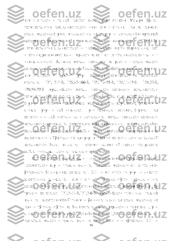  	
 	
26	 	
 
компонентларини  танлаб  назорат  қилиш  учун  яроқсиз.  Маълум  бўлган 
термокаталитик 	газанализаторлари  икки  компонентлик    газ  ва  газ	-ҳаво 	
аралашмаларида ёнувчан моддаларни аниқлаш учун ишлатилади ёки мураккаб 
ажратувчи  (фильтрловчи)  тизимлар  билан  жиҳозланган  [123;67	-б]. 	
Термокаталитик  анализаторларнинг  афзалликлари  юқори  сезувчанлик,  паст	 	
инертлик, узоқ хизмат қилиш муддати ва кенг концентрацияларда сигналнинг 
чизиқлилигидир.  Алоҳида  металл  оксидлари  ва  уларнинг  аралашмалари 
асосидаги  катализаторлардан  фойдаланиб,  атмосфера  ҳавосининг  ёнувчан 
компонентларини  кузатиш  учун  селектив  термоката	литик  сенсорлар 	
яратилган  [124;  204	-б;  125;92	-100	-б,  126;  19	-25	-б,  127;10	-12	-б].  [128;22	-б, 	
129;24	-27	-б]  муаллифлари  металл  оксидлари  асосидаги  катализаторли 	
термокаталитик  сенсорларни  (мис,  цирконий,  кобальт  ва  марганец)  токсик, 
ёнувчан ва портловчи газла	р аралашмасида водород ва углерод (II) оксидини 	
аниқлаш  учун  ишлаб  чиқдилар.  Шуни  таъкидлаш  жоизки,  ёнувчан    газ 
сенсорини  ишлаб  чиетилишда  ишлатиладиган  металл  оксидлари  асосидаги 
катализаторлар чекланган ресурсга эга ва узоқ муддатли иш вақтида дастлабки	 	
фаолликдаги  ўзгаришлар  туфайли  улар  дастлабки  сезувчанлик  ва 
селективлигини йўқотади. Ис гази учун энг сезгир сенсор 	- платина	-палладий 	
катализатори  билан  қопланган  шарсимон  алюминий  оксиди  грануласига 
жойлаштирилган платина шаклидаги қурилмадир.	 	
CО  тарки	бини  назорат  қилишнинг  электрокимёвий  усуллари  электр 	
параметрлари ва унинг таҳлил қилинган газ аралашмасидаги концентрацияси 
ўртасидаги  боғлиқликка  асосланган.  CО  ни  мониторинги  учун  индикатор 
электродида  аниқланган  компонентнинг  тўғридан	-тўғри  оксидланиш	ига 	
асосланган бир неча турдаги электрокимёвий сенсорлар маълум бўлиб, ушбу 
турдаги  сенсорлар  [130;3	-11	-б,131;3	-6-б]  муаллифлари  томонидан  таклиф 	
қилинган	 электрокимёвий  тизимни  ўз  ичига  олади.Газ  аралашмаларида  ис 	
газини  тўғридан	-тўғри  ва  билвосита  аниқла	ш  усулларини  таққослаш,  уни 	
аниқлашнинг билвосита усули, таркибида камида 0,2% CО ни ўз  ичига олган 
газ  аралашмаларини  таҳлил  қилишга  имкон  беришини  кўрсатади.  CО  ни  