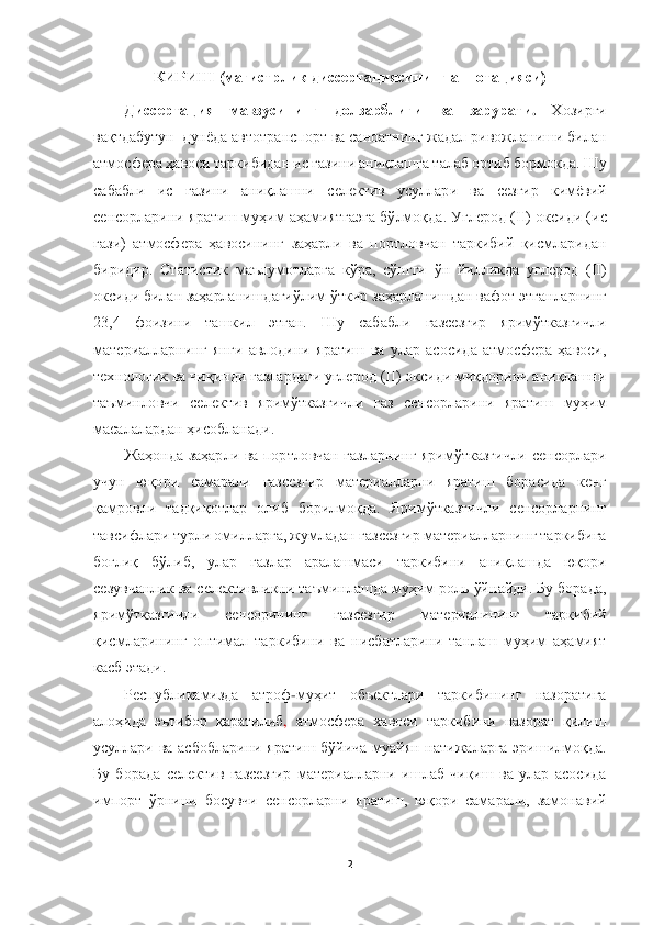  	
 	
2 	
 	
КИРИШ (	магистрлик	 диссертациясининг аннотацияси)	 	
Диссерт	ация  мавзусининг  долзарблиги  ва	 	зарурати	. 	Хозирги 	
вақтдабутун  	дунёда автотранспорт ва саноатнинг жадал ривожланиши билан 	
атмосфера 	ҳавоси	 таркиби	дан ис газини аниқлашга 	талаб ортиб бормокда. Шу 	
сабабли  ис  газини  аниқлашни	 	селектив  усуллар	и 	ва  сезгир  кимёв	ий 	
сенсорлар	ини	 яратиш муҳим аҳамиятгаэга	 бўлмоқда	. Углерод (II) оксиди (ис 	
гази)  атмосфера  ҳавосининг  заҳарли  ва  портловчан  таркибий  қисмларидан 
биридир.  Статистик  маълумотларга  кўра,  сўнгги  ўн  йилликда  углерод  (II) 
оксиди билан заҳарланишдагиўлим ўткир з	аҳарланишдан вафот этганларнинг 	
23,4  фоизини  ташкил  этган.  Шу  сабабли  газсезгир  яримўтказгичли 
материалларнинг  янги  авлодини  яратиш  ва  улар  асосида  атмосфера  ҳавоси, 
технологик ва чиқинди газлардаги углерод (II) оксиди миқдорини аниқлашни 
таъминловчи  селек	тив  яримўтказгичли  газ  сенсорларини  яратиш  муҳим 	
масалалардан ҳисобланади.	 	
Жаҳонда  заҳарли  ва  портловчан  газларнинг  яримўтказгичли  сенсорлари 	
учун  юқори  самарали  газсезгир  материалларни  яратиш  борасида  кенг 
қамровли	 тадқиқотлар  олиб  борилмоқда.  Яримўтказги	чли  сенсорларнинг 	
тавсифлари турли омилларга, жумладан газсезгир материалларнинг таркибига 
боғлиқ  бўлиб,  улар  газлар  аралашмаси  таркибини  аниқлашда  юқори 
сезувчанлик ва селективликни таъминлашда муҳим роль ўйнайди. Бу борада, 
яримўтказгичли  сенсорининг  газ	сезгир  материалининг  таркибий 	
қисмларининг	 оптимал  таркибини  ва  нисбатларини  танлаш  муҳим  аҳамият 	
касб этади.	 	
Республикамизда  атроф	-муҳит  объектлари  таркибининг  назоратига  	
алоҳида  эътибор  қаратилиб	, атмосфера  хавоси  таркибини  назорат  қилиш 	
усуллари  ва  асб	обларини  яратиш  бўйича  муайян  натижаларга  эришилмоқда. 	
Бу  борада  селектив  газсезгир  материалларни  ишлаб  чиқиш  ва  улар  асосида 
импорт  ўрнини  босувчи  сенсорларни  яратиш,  юқори  самарали,  замонавий  