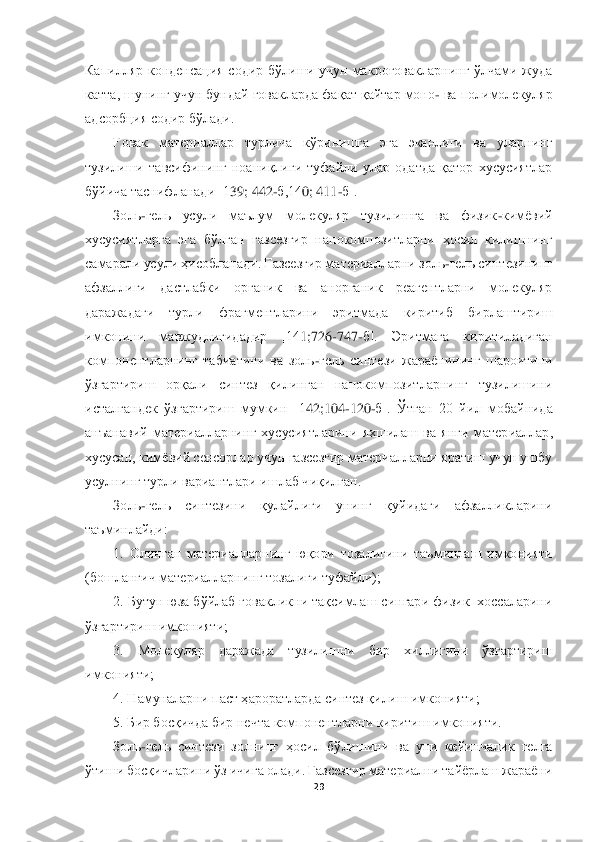  	
 	
29	 	
 
Капилляр  конденсация  содир  бўлиши  учун  макроғовакларнинг  ўлчами  жуда 
катта, шунинг учун бундай ғовакларда фақат қайтар моно	- ва полимолекуляр 	
адсорбция содир бўлади.	 	
Ғовак	 	материаллар  турлича  кўринишга  эга  эканлиги  ва  уларнинг 	
тузилиш	и  тавсифининг  ноаниқлиги  туфайли  улар  одатда  қатор  хусусиятлар 	
бўйича таснифланади [1	39	; 442	-б,14	0; 411	-б].	 	
Золь	-гель  усули  маълум  молекуляр  тузилишга  ва  физик	-кимёвий 	
хусусиятларга  эга  бўлган  газсезгир  нанокомпозитларни  ҳосил  қилишнинг 
самарали усули ҳисо	бланади. Газсезгир материалларни золь	-гель синтезининг 	
афзаллиги  дастлабки  органик  ва  анорганик  реагентларни  молекуляр 
даражадаги  турли  фрагментларини  эритмада  киритиб  бирлаштириш 
имконини  мавжудлигидадир  [14	1;726	-747	-б].  Эритмага  киритиладиган 	
компонентла	рнинг  табиатини  ва  золь	-гель  синтези  жараёнининг  шароитини 	
ўзгартириш  орқали  синтез  қилинган  нанокомпозитларнинг  тузилишини 
исталгандек  ўзгартириш  мумкин  [1	42	;104	-120	-б].  Ўтган  20  йил  мобайнида 	
анъанавий  материалларнинг  хусусиятларини  яхшилаш  ва  янги  матер	иаллар, 	
хусусан, кимёвий сенсорлар учун газсезгир материалларни яратиш учун ушбу 
усулнинг турли вариантлари ишлаб чиқилган.	 	
Золь	-гель  синтезини  қулайлиги  унинг  қуйидаги  афзалликларини 	
таъминлайди: 	 	
1.  Олинган  материалларнинг  юқори  тозалигини  таъминлаш  имко	нияти 	
(бошланғич материалларнинг тозалиги туфайли); 	 	
2. Бутун юза бўйлаб ғовакликни тақсимлаш сингари физик  хоссаларини 	
ўзгартириш имконияти; 	 	
3.  Молекуляр  даражада  тузилишни  бир  хиллигини  ўзгартириш 	
имконияти; 	 	
4. Намуналарни паст ҳароратларда синтез қил	иш имконияти; 	 	
5. Бир босқичда бир нечта компонентларни киритиш имконияти.	 	
Золь	-гель  синтези  золнинг  ҳосил  бўлишини  ва  уни  кейинчалик  гелга 	
ўтиши босқичларини ўз ичига олади. Газсезгир материални тайёрлаш жараёни  