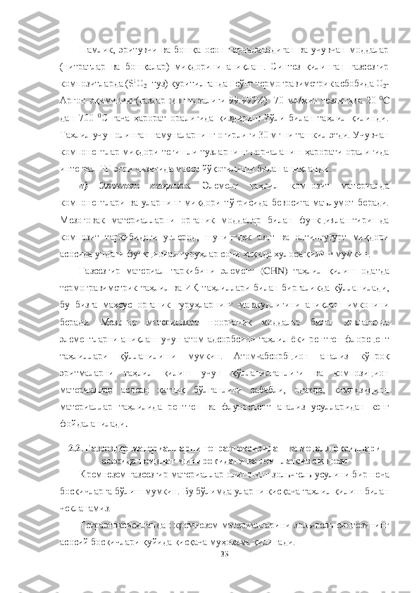  	
 	
35	 	
 	
Намлик,  эритувчи  ва  бошқа  осон  парчаланадиган  ва  учувчан  моддалар 	
(нитратлар  ва  бошқалар)  миқдорини  аниқлаш.  Синтез  қилинган  газсезгир 
композитларда (SiO	2–туз) қуритилган	дан сўнг термогравиметрик асбобида О	2-	
Аргон  оқимининг(газларнинг  тозалиги  99.999%)    70  мл/мин  тезлигида  20 	0C 	
дан  700 	0C  гача  ҳарорат  оралиғида  қиздириш  йўли  билан  таҳлил  қилинди. 	
Тахлил учун олинган намуналарнинг оғирлиги 30 мг ни ташкил этди. Учувчан 
ком	понентлар миқдори тегишли тузларнинг парчаланиш ҳарорати оралиғида 	
интеграл ТГ эгри чизиғида масса йўқотилиши билан аниқланди.	 	
е)	 	Элемент  таҳлил	и. 	Элемент  таҳлил  композит  материалда 	
компонент	лари  ва  уларнинг  миқдори  тўғрисида 	бевосита  маълумот  беради. 	
Мезо	ғовак	 материалларни  органик  моддалар  билан  функциялаштиришда 	
композит  таркибидаги  углерод,  шунингдек  азот  ва  олтингугурт  миқдори 
асосида ундаги функционал гуруҳлар сони ҳақида хулоса қилиш мумкин.	 	
Газсезгир 	материал 	таркибини 	элемент 	(CHN	) таҳлил  қилиш  ода	тда 	
термогравиметрик  таҳлил  ва  ИҚ  таҳлиллари  билан  биргаликда  қўлланилади, 
бу 	бизга  махсус  органик  гуруҳларнинг  мавжудлигини  аниқлаш  имконини 	
беради. 	Мезопор  материаллар  ноорганик  моддалар  билан  ишлаганда 	
элементларни  аниқлаш  учун  атом  адсорбсион  таҳлил  ёк	и  рентген  флорецент 	
таҳлиллари  қўлланилиши  мумкин.  Атом	-абсорбцион  анали	з  кўпроқ 	
эритмаларни  таҳлил  қилиш  учун  қўлланилганлиги  ва  композицион 
материаллар  асосан  қаттиқ  бўлганлиги  сабабли,  одатда,  композицион 
материаллар  таҳлилида  ре	нтген  ва 	флуоре	цент 	анал	из  усулларидан  кенг 	
фойдаланилади	. 	
2.2.	 Газсезгир материалларни	 тетра	этоксисилан ва металл оксидлари 	
асосида 	темплат иштирокидаги ва темплатсиз	 синтези	 	
Кремнезем газсезгир материаллар олишнинг золь	-гель усулини бир неча 	
босқичларга бўлиш мумкин. Бу бўлимда	 уларни қисқача таҳлил қилиш билан 	
чекланамиз. 	 	
Тетраэтоксисиландан  кремнезем  материалларини  золь	-гель  синтезининг 	
асосий босқичлари қуйида қисқача муҳокама қилинади.	  