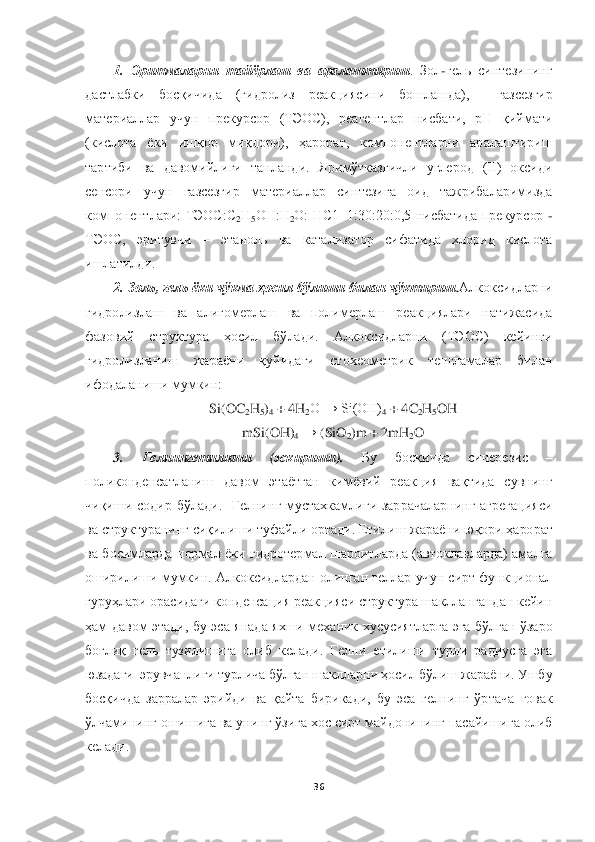  	
 	
36	 	
 	
1.  Эритмаларни  тайёрлаш  ва  аралаштириш	.  Зол	-гель  синтезининг 	
дастлабки  босқичида  (гидроли	з  реакциясини  бошлашда),    газсезгир 	
материаллар  учун  прекурсор  (ТЭОС),  реагентлар  нисбати,  рН  қиймати 
(кислота  ёки  ишқор  миқдори),  ҳарорат,  компонентларни  аралаштириш 
тартиби  ва  давомийлиги  танланди.  Яримўтказгичли  углерод  (II)  оксиди 
сенсори  учун  газсезги	р  материаллар  синтезига  оид  тажрибаларимизда 	
компонентлари:  ТЭОС:С	2Н	5ОН:Н	2О:  НС1=1:30:20:0,5  нисбатида  прекурсор 	- 	
ТЭОС,  эритувчи 	– 	этаноль  ва  катализатор  сифатида  хлорид  кислота 	
ишлатилди.	 	
2. Золь, гель ёки чўкма ҳосил бўлиши билан чўктириш	.Алкоксидларни 	
гидролизлаш  ва  алигомерлаш  ва  полимерлаш  реакциялари  натижасида 
фазовий  структура  ҳосил  бўлади.  Алкоксидларни  (ТЭОС)  кейинги 
гидролизланиш  жараёни  қуйидаги  стохеометрик  тенгламалар  билан 
ифодаланиши мумкин:	 	
Si(OC	2H	5)4 + 4H	2O → Si(OH)	4 + 4C	2H5OH	 	
mSi(OH)	4 → 	(SiO	2)m + 2mH	2O	 	
3. 	Гелнингетилиши	 	(эскир	иши	). 	Бу  босқичда  синерезис 	– 	
поликонденсатланиш  давом  этаётган  кимёвий  реакция  вақтида  сувнинг 
чиқиши  содир  бўлади.    Гелнинг  мустахкамлиги  заррачаларнинг  агрегацияси 
ва структуранинг сиқилиши туфайли ортади. Етилиш ж	араёни юқори ҳарорат 	
ва  босимларда  нормал  ёки  гидротермал  шароитларда  (автоклавларда)  амалга 
оширилиши мумкин. Алкоксидлардан олинган геллар учун сирт функционал 
гуруҳлари орасидаги конденсация реакцияси структура шакллангандан кейин 
ҳам	 давом  этади,  бу  эс	а  янада  яхши  механик  хусусиятларга  эга  бўлган  ўзаро 	
боғлиқ  гель  тузилишига  олиб  келади.  Гелни  етилиши  турли  радиусга  эга 
юзадаги  эрувчанлиги турлича бўлган шаклларни ҳосил бўлиш жараёни. Ушбу 
босқичда  зарралар  эрийди  ва  қайта  бирикади,  бу  эса  гелнинг  ўрта	ча  ғовак 	
ўлчамининг ошишига ва унинг ўзига хос сирт майдонининг пасайишига олиб 
келади.  	  