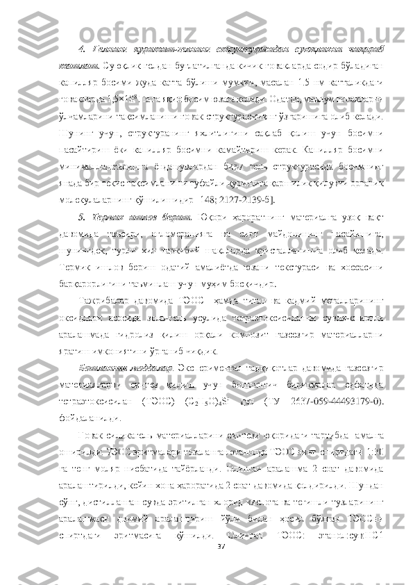  	
 	
37	 	
 	
4.  Гел	нинг	 қуритиш	-гел	нинг  структурасидан	 суюқлик	ни  чиқариб	 	
ташлаш	. Суюқлик  гелдан  буғлатилганда  кичик ғовакларда  содир  бўладиган 	
капилляр  босим	и жуда  катта  бўлиши  му	мкин,  масалан  1.5  нм  катталикдаги 	
ғовакларда	 1,5×10	8 Па га яқин босим юзага келади. Одатда, маълум 	ғовакларни	 	
ўлчамлари	ни	 тақсимланиши ғовак структура	си	нинг 	ўзгари	шига олиб келади. 	
Шунинг  учун, 	структурани	нг  яхлитлигини  сақлаб  қолиш  учун  босимни 	
пасай	тир	иш	 ёки  капилляр  босимни  камайтириш  керак.  Капилляр  босимни 	
минималлаштиришга  ёндашувлардан  бири  гел	ь структурасида  босимнинг 	
янада бир текис тақсимланиши туфайли қуришига қаршилик қилувчи органик 
молекулаларнинг қўшилишидир [1	48	; 2127	-2139	-б]. 	
5. 	Термик  ишло	в  бериш	. Юқори  ҳароратнинг  материалга  узоқ  вақт 	
давомида  таъсири,  агломерацияга  ва  сирт  майдонининг  пасайишига, 
шунингдек,  турли  хил  таркибий  шакллар	да  кристалланишга  олиб  келади. 	
Термик  ишлов  бериш  одатий  амалиётда  юзани  текстураси  ва  хоссасини	 	
барқарорли	гини таъминлаш учун 	муҳим босқичдир	. 	
Тажрибалар  давомида  ТЭОС    ҳамда  титан  ва  кадмий  металларининг 	
оксидлари  асосида  золь	-гель  усулида  тетраэтоксисиланни  сувли	-спиртли 	
аралашмада  гидролиз  қилиш  орқали  композит  газсезгир  материалларни 
яратиш имкониятини ўрг	аниб чиқдик. 	 	
Бошланғич  моддалар	.  Экспериментал  тадқиқотлар  давомида  газсезгир 	
материалларни  синтез  қилиш  учун  бошланғич  бирикмалар  сифатида 
тетраэтоксисилан  (ТЭОС)  (С	2Н	5О)	4Si  дан  (ТУ  2637	-059	-44493179	-0). 	
фойдаланилди.	 	
Ғовак	 силикагель  материалларини  синт	ези  юқоридаги  тартибда    амалга 	
оширилди. ТЭОС эритмалари тозаланган этанолда ТЭОС нинг  спиртдаги  1:30 
га  тенг  моляр  нисбатида  тайёрланди.  Олинган  аралашма  2  соат  давомида 
аралаштирилди, кейин хона ҳароратида 2 соат давомида қолдирилди. Шундан 
сўнг,  дисти	лланган сувда  эритилган  хлорид  кислота  ва  тегишли  тузларининг 	
аралашмаси  доимий  аралаштириш  йўли  билан  ҳосил  бўлган  ТЭОСни 
спиртдаги  эритмасига  қўшилди.  Олинган  ТЭОС:  этанол:сув:НC1  