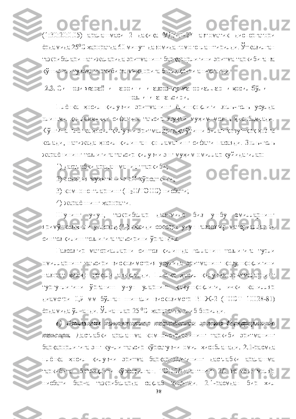  	
 	
38	 	
 
(1:30:20:0.05)  аралашмаси  2  дақиқа  УДНП	-2Т  автоматик  диспергатори 	
ёрдамида	 25	0C ҳароратда 60 минут  давомида гомогенлаштирилди. Ўтказилган 	
тажрибалари натижаларида эритманинг барқарорлигини эритма таркибига ва 
қўшилган	 тузлар таркиби ва миқдорига боғлиқлиги аниқланди.	 	
2.3. 	С	интези жараёни	 шароитиниг	азсезгир материалларни ҳосил бўлиш 	
тезлигига таъсири.	 	
Плёнка  ҳосил  қилувчи  эритманинг  ёпишқоқлиги  золь	-гель  усулда 	
олинган  қопламанинг  сифатига  таъсир  этувчи  муҳим  мезон  ҳисобланади. 
Кўпгина плёнка ҳосил қилувчи эритмалар вақт ўтиши билан қовушқоқ ҳолга 
ке	лади,  натижада  ҳосил  қилинган  қопламанинг  сифати  пасаяди.  Золь	-гель 	
жараёнининг тезлигига таъсир қилувчи энг муҳим омиллар қуйидагилар: 	 	
1) дастлабки аралашманинг таркиби; 	 	
2) реакция муҳитининг рН кўрсаткичи; 	 	
3) компонентларнинг (Н	2О/ТЭОС) нисбати; 	 	
4) ж	араённинг ҳарорати. 	 	
Шунинг  учун,  тажрибалар  давомида  биз  ушбу  омилларнинг 	
яримўтказгичли  углерод  (II)  оксиди  сенсори  учун  газсезгир  материалларни 
синтез қилиш тезлигига таъсирини ўргандик.	 	
        	Газсезгир  материалларни  синтез  қилишда  гелланиш  тезлигига 	турли 	
�h�f�b�e�e�Z�j�g�b�g�]�� �l�Z�t�k�b�j�b�� �\�b�k�d�h�a�b�f�_�l�j�b�y�� �m�k�m�e�b�^�Z�� �w�j�b�l�f�Z�g�b�g�]�� ���h�\�m�r���h���e�b�]�b�g�b��
�g�Z�a�h�j�Z�l�� ���b�e�b�r�� �h�j���Z�e�b�� �Z�g�b���e�Z�g�^�b���� �I�e�z�g�d�Z�� ���h�k�b�e�� ���b�e�m�\�q�b�� �w�j�b�l�f�Z�e�Z�j�g�b�g�]��
�l�m�j���m�g�e�b�]�b�g�b�� �†�j�]�Z�g�b�r�� �m�q�m�g�� �m�e�Z�j�g�b�g�]�� ���h�\�m�r���h���e�b�]�b���� �b�q�d�b�� �d�Z�i�b�e�e�y�j��
�^�b�Z�f�_�l�j�b�� �������� �f�f�� �[�†�e�]�Z�g�� �r�b�r�Z�e�b�� �\�b�k�d�h�a�b�f�_�l�j�� �<�I�@	-2  (ГОС	Т  10028	-81)  	
ёрдамида ўлчанди. Ўлчашлар 25 	0C  ҳароратда олиб борилди.	 	
а)  Бошланғич  компонентлар  таркибининг  эритма  барқарорлигига 	
таъсири.	 	Дастлабки  аралашма  компонентларининг  таркиби  эритманинг 	
барқарорлигига  энг  кучли  таъсир  кўрсатувчи  омил  ҳисобланади	.  2.1	-расмда 	
плёнка  ҳосил  қилувчи  эритма  барқарорлигининг  дастлабки  аралашма 
таркибига    боғлиқлиги  кўрсатилган.  ТЭОС/допантнинг  2/1  га  тенг  моляр 
нисбати  барча  тажрибаларда  сақлаб  қолинди.  2.1	-расмдан  бир  хил  