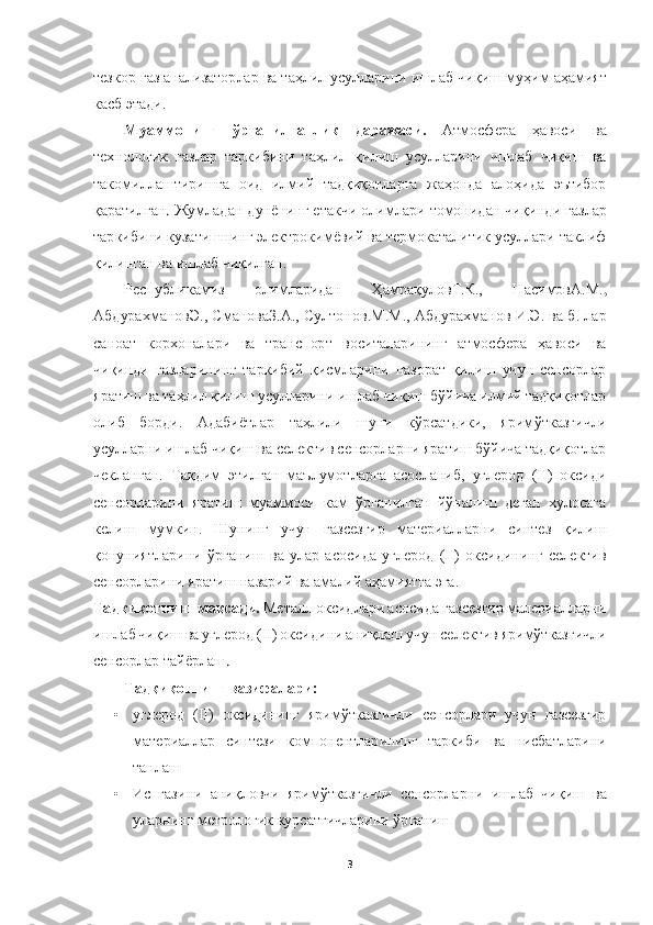  	
 	
3 	
 
тезкор газ анализаторлар ва таҳлил усулларини ишлаб чиқиш муҳи	м аҳамият 	
касб этади.	 	
Муаммонинг  ўрганилганлик  даражаси.	 	Атмосфера  ҳавоси  ва 	
технологик  газлар  таркибини  таҳлил  қилиш  усулларини  ишлаб  чиқиш  ва 
такомиллаштиришга  оид  илмий  тадқиқотларга  жаҳонда  алоҳида  эътибор 
қаратилган	. Жумладан 	дунёнинг етакчи олимлари 	томонидан чиқинди газлар 	
таркибини кузатишнинг электрокимёвий ва термокаталитик усуллари таклиф 
қилинган	 ва ишлаб чиқилган. 	 	
Республикамиз  олимларидан  Ҳамрақулов	Т.К.	,  Насимов	А.М.	, 	
АбдурахмановЭ., 	Сманова	З.А.	,  Султонов.М.М.,  Абдурахманов  И.Э.  ва б.  лар  	
сан	оат  корхоналари  ва  транспорт  воситаларининг  атмосфера  ҳавоси  ва 	
чиқинди  газларининг  таркибий  қисмларини  назорат  қилиш  учун  сенсорлар 
яратиш ва таҳлил қилиш усулларини ишлаб чиқиш бўйича илмий тадқиқотлар 
олиб  борди.  Адабиётлар  таҳлили  шуни  кўрсатдики,  ярим	ўтказгичли 	
усулларни ишлаб чиқиш ва селектив сенсорларни яратиш бўйича тадқиқотлар 
чекланган.  Тақдим  этилган  маълумотларга  асосланиб,  углерод  (II)  оксиди 
сенсорларини  яратиш  муаммоси  кам  ўрганилган  йўналиш  деган  хулосага 
келиш  мумкин.  Шунинг  учун  газсезгир	 	материалларни  синтез  қилиш 	
қонуниятларини	 ўрганиш  ва  улар  асосида  углерод  (II)  оксидининг  селектив 	
сенсорларини яратиш назарий ва амалий аҳамиятга эга.	 	
Тадқиқотнинг мақсади. 	М	еталл оксид	лар	и асосида	 газсезгир 	малериал	ларни 	
ишлаб чиқиш ва углерод (II) окси	дини аниқлаш учун селектив яримўтказгичли 	
сенсорлар 	тайёрлаш	. 	
Тадқиқотнинг вазифалари:	 	
• 	углерод  (II)  оксидининг  яримўтказгичли  сенсорлари  учун  газсезгир 
�f�Z�l�_�j�b�Z�e�e�Z�j�� �k�b�g�l�_�a�b�� �d�h�f�i�h�g�_�g�l�e�Z�j�b�g�b�g�]�� �l�Z�j�d�b�[�b�� �\�Z�� �g�b�k�[�Z�l�e�Z�j�b�g�b��
�l�Z�g�e�Z�r	 	
• 	Ис  газини  аниқловчи  яримўтказгичли 	сенсорларни  ишлаб  чиқиш  ва 	
уларнинг метрологик курсатгичларини ўрганиш	  