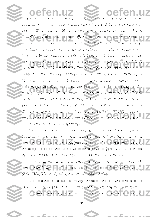  	
 	
44	 	
 
Жадвал	да  келтирилган  маълумотлардан  кўриниб  турибдики,  эритма 	
барқарорлигининг сув таркибига боғлиқлиги 1 моль ТЭОС га тўғри келадиган 
сувнинг  20  мола	га	 тенг  бўлган  қийматларида    максимуми  орқали    ўтади. 	
H	2О/ТЭОС  нисбати  20  га  тенг  бўлган  эритмалардан  олинган  га	зсезгир 	
материалларга  термик  ишлов  бериш  120 	0C,  350 	0C  ва  550 	0C  ҳароратларда 	
олиб борилди. Ҳар бир ҳароратда иссиқлик билан ишлов бериш давомийлиги 
30 минут. Бу тажрибаларда таркибида 0,1% углерод (II) оксиди сақлаган газ	-	
ҳаво	 муҳитида  газ  сезгир  материа	ллар  қаршилигини  ўзгариши    H	2О/ТЭОС 	
нисбатини  20 дан 25 гача бўлган қийматларида ўзаро яқин қийматларга эга ва 
1218	-1229 Ом интервалида ўзгаради.  Бу қийматлар H	2О/ТЭОС нисбатини, 20	-	
25  оралиғида  олинган  плёнкаларнинг  микроғаваклар    ҳажми    яқин 
қийматларг	а  эга  бўлишидан  далолат  беради.  Тажриба  натижаларида  CО 	
миқдори 0,1% га тенг бўлган газ	-ҳаво аралашмаси атмосферасида H	2О/ТЭОС 	
нисбатини  стехиометрик  қийматларида  олинган  плёнкалар  қаршилигининг 
ўзгариши 124 Ом га тенг бўлиб, H	2О/ТЭОС нисбати 25 га тенг пл	ёнкани 0,1% 	
СО  га  мос  келувчи  сигналидан  10  мартага  кичик.  Бу  H	2О/ТЭОС  нисбатини 	
стехиометрик  қиймати  ва  ундан  паст  қийматларида  ғоваклиги  кам  бўлмаган 
плёнкалар ҳосил бўлишини кўрсатади.	 	
Титан  диоксиди  экологик  жиҳатдан  хавфсиз  бўлиб,  ўзининг 	
барқарорлиги	 ва  арзонлиги  билан  ажралиб  туради.  Тажрибалар  давомида 	
титан оксиди ва модификаторлар (металл оксидлари) асосида синтез қилинган 
газсезгир  нанокомпозит  плёнкаларнинг  хоссалари  ўрганилди.  Ноорганик 
қўшимчалар	 сувда ва этанолда эрийдиган тузлар ҳолида кирит	илди. 	 	
Ноорганик  модификаторлар  сифатида  металл  оксидлари 	- цирконий, 	
титан,  кадмий,  рух,  индий,  никель,  молибден,  алюминий  ва  қалай  танланди. 
(ZrO	2, TiO	2, CdО, ZnО, In	2О	3,  NiО, Mo	2О	3, Al	2O	3, SnO	2). 	
Юкори сезгир сенсорлар олиш учун газсезгир материалларни	 таркиби ва 	
тузилишини  турли усуллар  билан назорат  килиш  керак бўлади.  С	канерл	овчи 	
электрон микроскоп	ия усули	 сирт морфологияси ва материалларнинг кимёвий  