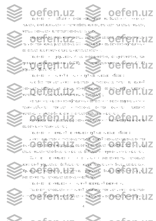  	
 	
4 	
 	
Тадқиқотнинг  объекти  сифатида 	турли  манбаларнинг 	 	чиқинди 	
газлари,  кимё  заводларининг  атмосфера  ҳавоси,  стандарт  газ  аралашмалари, 
металл оксидлари ва тетраэтоксисилан олинди.	 	
Тадқиқотн	инг предмети	 - металл оксидлари асосида ГСМ ларнинг золь	-	
гель  синтези  ҳамда  улар  асосида  CО  ни  аниқловчи  селектив  яримўтказгичли 
сенсорлар ва автоматик газ анализаторлар яратиш.	 	
Тадқиқотнинг  усуллари.	 Ишда  вискозиметрия,  кондуктометрия,  газ	-	
суюқлик  хромато	графияси  (ГСХ),  ва  термогравиметрик  анализ  (ТГА) 	
усуллари қўлланилган	 	
Тадқиқотнинг илмий янгилиги қуйидагилардан иборат	: 	
илк  бор 	темплат  лимон  кислотаси  иштирокидща 	титан  ва  кадмий 	
оксидлари  асосида  ис  газини  яримўтказгичли  сенсори  учун  газсезгир 
материалн	инг золь	-гель синтези амалга оширилган;	 	
ис газини аниқловчи яримўтказгичли сенсорнинг юқори сезувчанлигини 	
таъминлайдиган 	темплат  иштирокида  синтез  қилинган 	газсезгир 	
материалнинг таркиби ва компонентлар нисбати аниқланган;	 	
яримўтказгичли углерод (II) окси	ди сенсорининг юқори сезувчанлиги ва 	
селективлиги таъминланган;  	 	
Тадқиқотнинг амалий натижалари қуйидагилардан иборат:	 	
Лимон кислотаси иштирокида 	титан ва кадмий оксидлари асосида	 синтез 	
қилинган	 газ  сезгир  материални 	селектив  сенсорлар	 таркибида	 СО  нинг	 газ 	
аралашмалари 	таркибида	н аниқлашда 	 фойдаланиш 	мумкинлиги аниқланган	. 	
Олинган  натижаларнинг  ишончлилиги	 	экспериментал  натижалар 	
замонавий  усуллардан  фойдаланган  ҳолда  олинганлиги  билан  асосланади. 
Хулосалар  математик  статистика  усуллари  билан  қайта  ишла	нган 	
экспериментал натижалар асосида чиқарилган.	 	
Тадқиқот натижаларининг илмий ва амалий аҳамияти.	 	
Тадқиқот  натижаларининг  илмий  аҳамияти 	темплат  лимон  кислотаси 	
иштирокида 	газсезгир  материалларнинг 	зол	ь-гел	ь синтези  қонуниятларини  