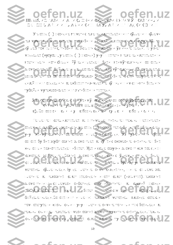  	
 	
52	 	
 
III	-Боб. 	ИС ГАЗИНИ 	АНИҚЛОВЧИ СЕЛЕК	ТИВ 	ЯРИМЎТКАЗГИЧЛИ 	
СЕНСОР	ЛАРНИ ИШЛАБ ЧИҚИШ ВА УЛАРНИНГ ТАДҚИҚ ЭТИШ	 	
Углерод (II) оксиди автоматик газ анализаторларининг 	қўлланиш	 кўлами 	
газ  муҳит	и компонентлари	 таркиби	ни  доимий  назорат  қилиш  зарур	 бўлган	 	
кўплаб  технологик,  тиббий  ва  экологик 	соҳа	ларни  ўз	 ичига  олади.  Ёнувчан 	
моддалар  (хусусан,  углерод  (II)  оксиди)  учун  портатив  газ анализаторларини 
яратишда	ги	 	истиқболли  йўналишлардан  бири  яримўтказгичли  сенсорли 	
элементлардан  фойдаланишга  асосланган.  Яримўтказгичли  элементларга 
асосланган  газ  сенсорлари  г	аз  фазасининг  таркибига  юқори  сезувчанлиги, 	
дизайннинг  соддалиги  ва ахборот  тизимларига  қўшилиш имконияти	 борлиги	 	
туфайли мутахассисларнинг эътиборини тортади.	 	
3.	1.	 И	с газини аниқловчи яримўтказгичли  сенсор (яўс	-cо) сигнал 	
қийматига турли факторларнинг таъси	рини ўрганиш	 	
а). С	енсор 	сигналини унга бериладиган  	кучлани	ш	га боғлиқлиги.	 	
Танланган  катализаторлар  ва  оптималлаштирилган  таҳлил  шароитлари 	
ёрдамида газ аралашмасидаги 	углерод (II) оксид	и таркибини танлаб аниқлаш 	
учун  яримўтказгичли  сенсорлар  ишлаб  чиқарил	ди. 	Ўз  тузилишиги  кўра	, 	
сенсор  бу 	бир 	жуфт  сез	гир	 элементлар	 ва 	кўприк  схемасига  киритилган  бир 	
хил сонли резисторлар	дан иборат	. Ҳар иккала сезувчи элемент ҳам реакци	он	 	
камера	га  жойлашган.Сезгир  элементлар 	- 	кичик 	ўлчамли  шиша  билан  	
қопланган	 платина	 сими	дан  тайёрланган 	 спирал	ь бўлиб,  унга 	газсезгир 	
материал	 қўлланилади.	Бунда  платина  сими  қиздиргич,  шиша  қоплама  эса 	
платина  ва  газсезгир  қават  орасидаги  инерт  қават  (изолятор).	Газ	сезгир 	
элементининг 	қопламаси	 	сифатида	 	кремний,  титан  ва  кадмий  оксиди 	
(SiO	2/Т	iО	2+CdО)	 	дан  иборат  нанокомпозит  материалдан 	
фойдалан	ил	ади	.Сенсорнинг  и	ш	ла	ш	и: 	газсезгир  материал  юзасида  керакли 	
температурани  ҳосил  қилиш  учун  платина  симига  тегишли  ток  берилади  ва 
таҳлил қилинган газ арала	ш	маси сезгир элемент	 муҳитига киритилади	. Таҳлил	 	
қилинаётган	 аралашма  газсезгир  қават  юзасига  тушганда  ис  гази  сезгир  