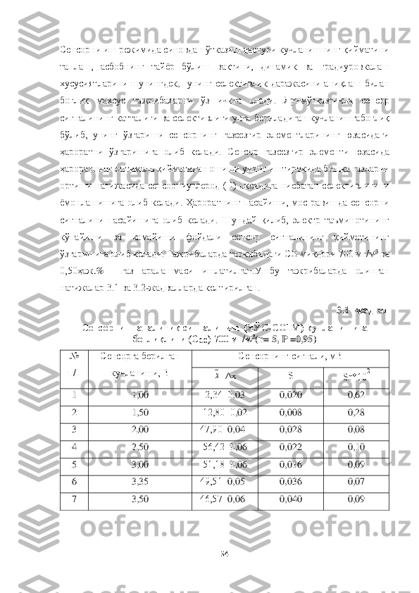  	
 	
54	 	
 
Сенсорни и	ш	 режимида сино	вдан ўткази	ш	 дастури 	кучланиш	нинг қийматини 	
танла	ш	,  асбобнинг  тайёр  бўли	ш	 	вақтини,  динамик  ва 	градиуровкалаш 	
хусусиятларини  ш	унингдек	,  унинг  селективлик  даражасини  аниқла	ш	 билан 	
боғлиқ  махсус  тажрибаларни  ўз  и	чига  олади.	 	Яримўтказги	чли  сенсор	 	
сигналининг 	катталиги ва селективлиги 	унга бериладиган 	кучланишга	боғлиқ 	
бўлиб,  унинг  ўзгари	ш	и  сенсорнинг 	газ	сезгир  элементларининг  юзасида	ги	 	
ҳарорат	ни	 ўзгари	ш	ига  олиб  келади.  Сенсор 	газсезгир 	элемент	и  юзасида	 	
ҳароратнинг	 оптималь қиймати	дан о	ш	иш	и 	унинг иштирокида бошқ	а газларни 	
ортиши  натижасида  сенсорниуглерод  (II)  оксид	ига  нисбатан  селективлигини 	
ёмонлашишига 	олиб  келади.	 Ҳ	ароратнинг  пасайи	ш	и,  мос  рави	ш	да	 сенсорни 	
сигналини  пасайишига  олиб  келади.  Ш	ундай  қилиб,  электр  таъминотининг 	
кўпайи	ш	и  ва  камайи	ш	и  фойдали  сенсор	 	сигналининг  қийматининг 	
ўзгаришига олиб	 келади. Тажрибаларда 	таркибидаги	 CО миқдори 700 мг/м	3 ва 	
0,50ҳаж	.%   	газ  аралашмаси 	иш	латилган	.Уш	бу 	тажрибаларда  олинган 	
натижалар 3.1 ва 3.2	-жадвалларда келтирилган.	 	
3.1 	–жадвал	 	
Сен	сорнинг аналитик сигналининг (ЯЎС	-СО	1М) 	кучлан	иш	ига 	
боғлиқлиги (С	СО	) 700 мг/м	3(n= 5	, P	 =0	,95)	 	
№ 
п/п	 	
Сенсорга берилган  	
кучланиши, В	  	
Сенсорнинг сигнал	и, мВ	 	
±х 	S 	Sr	*10	
2
 	
1 	1,00	 	2,34±0	,03	 	0,020	 	0,62	 	
2 	1,50	 	12,80±0	,02	 	0,008	 	0,28	 	
3 	2,00	 	47,90±	0,04	 	0,028	 	0,08	 	
4 	2,50	 	56,42±0	,06	 	0,022	 	0,10	 	
5 	3,00	 	51,18±0	,06	 	0,016	 	0,09	 	
6 	3,35	 	49,51±	0,05	 	0,036	 	0,07	 	
7 	3,50	 	46,57±	0,0	6 	0,040	 	0,09	 	
 х  