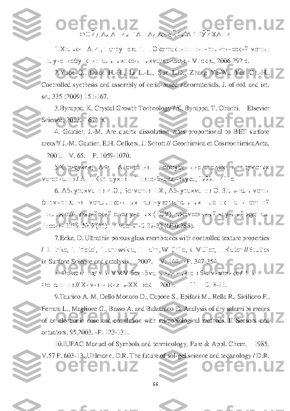  	
 	
66	 	
 	
ФОЙДАЛАНИЛГАН АДАБИ	ЁТЛАР РЎЙХАТИ	 	
1.Холькин	 А.И., Патрушева Т.Н. Экстракционно	-пиролитический метод. 	
Получениефункциональныхоксидныхматериалов	.- Москва	, 2006 292 	с. 	
2.Yuan  Q.,  Duan  H.	-H.,  Li  L.	-L.,  Sun  L.D.,  Zhang  Ya	-W.,  Yan  Ch.	-H., 	
Controlled synthesis and  assembly  of  ceria	-based nanomaterials,  J.	 of  col.  and int. 	
sc., 335 (2009) 151	-167.	 	
3.Byrappa, K. Crystal Growth Technology / K. Byrappa, T. Ohachi. 	– Elsevier 	
Science, 2013. 	– 611 p.  	 	
4.  Gautier,  J.	-M.  Are  quartz  dissolution  rates  proportional  to  BET  surface 	
areas?/ J.	-M. Gautier, E.H. Oelkers,	 J. Schott // Geochimica et CosmochimicaActa. 	
– 2001. 	– V. 65. 	– P. 1059	-1070. 	 	
5.Карнаухов,  А.П.  Адсорбция.  Текстура  дисперсных  и  пористых 	
материалов / А.П. Карнаухов. 	– Новосибирск: Наука, 1999. 	– 411с. 	 	
6.	 Абдурахманов  И.Э.,  Бегматов  Р.Х.,  Абдурахманов 	Э.  Золь	-гель  метод 	
формирования  металлоксидных  газочувствительных  пленок  на  инертной 
подложке//Евразийский  союз  ученых  (ЕСУ).  Ежемесячный  научный  журнал. 
Россия	- 2019. № 9 (66).   4 часть. 	-С.29	-32 (IF	-0.388).	 	
7.Enke, D. Ultrathin porous glass membranes wi	th controlled texture properties 	
/ D. Enke, F. Friedel, F. Janowskia, T. Hahn, W. Gille, R. Müller, H. Kaden // Studies 
in Surface Science and catalysis. 	– 2002. 	– V. 144. 	– P. 347	-354. 	 	
8. Фенелонов, В.Б. МММ без обмана или новое в биомиметике / В.Б. 	 	
Фен	елонов // Химия и жизнь	-XXI век. 	– 2001. 	– Т. 11. 	– С. 8	-11. 	 	
9.Taurino A. M, Dello Monaco D., Capone S., Epifani M., Rella R., Siciliano P., 	
Ferrara L., Maglione G., Basso A. and Balzarano D. Analysis of dry salami bi 	means 	
of  an  electronic  nose  and  corre	lation  with  microbiological  methods. 	II 	Sen	sors  and 	
actuators, 95,2003. 	-P. 123	-131.	 	
10.IUPAC Manuel of Symbols and terminology, Pure & Appl. Chem. 	– 1985.  	
V.57 P. 603	-13. Uhlmann, D.R. The future of sol	-gel science and technology / D.R.  