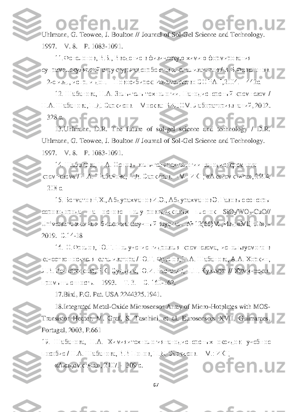  	
 	
67	 	
 
Uhlmann, G. Teow	ee, J. Boulton // Journal of Sol	-Gel Science and Technology. 	– 	
1997. 	– V. 8. 	– P. 1083	-1091. 	 	
11.Фенелонов, В.Б., Введение в физическую химию формирования 	 	
супрамолекулярной структуры адсорбентов и катализаторов / В.Б.Фенелонов. 
– 2-е изд., испр. и доп. 	– Новосибирск: Издательство СО РАН,2004. 	– 442с. 	 	
12.  Шабанова,  Н.А.  Золь	-гель  технологии.  Нанодисперсный  кремнезем  / 	
Н.А. Шабанова, П.Д. Саркисов. 	– Москва: БИНОМ. Лабораториязнаний	, 2012. 	
– 328 	с.  	
13.Uhlmann,  D.R.  The  future  of  sol	-gel  science  and  technol	ogy  /  D.R. 	
Uhlmann, G. Teowee, J. Boulton // Journal of Sol	-Gel Science and Technology. 	– 	
1997. 	– V. 8. 	– P. 1083	-1091. 	 	
14. Шабанова, Н.А. Основы золь	-гель технологии нанодисперсмного	 	
кремнезема / Н.А. Шабанова, П.Д. Саркисов. 	– М.: ИКЦ «Академкнига», 200	4. 	
– 208 с. 	 	
15. Бегматов Р.Х., Абдурахманов И.Э., Абдурахманов Э. Газовые сенсоры 	
сероводорода  на  основе 	полупроводниковых  пленок 	SiO	2/W	O	3-Cu	O	// 	
Universum: химия и биология: научный  журнал.	–№ 12(66)М., Изд.«МЦНО», 	- 	
2019.	–С.14	-18 	 	
16.  О.Фролов,  Ю.Г.  Полу	чение  гидрозоля  кремнезема,  используемого  в 	
качестве носителя катализатора / Ю.Г. Фролов, Н.А. Шабанова, А.А. Хоркин, 
Л.В. Решетникова, Р.К. Судьина, Ю.И. Растегин, Н.П. Кузьмин // Химическая 	 	
промышленность. 	– 1993. 	– Т. 3. 	– С. 160	-162. 	 	
17.	Bird	, P.G	. Pa	t. USA 2244325.1941. 	 	
18.	Integrated Metal	-Oxide Microsensor Array of Micro	-Hotplates with MOS	-	
Transistor  Heater.  M.  Graf,  S.  Taschini,  et  al.  Eurosensors  XVII,  Guimaraes, 
Portugal, 2003, P.661	 	
19.  Шабанова,  Н.А.  Химияитехнологиянанодисперсных  оксидов:  учеб	ное 	
пособие / Н.А. Шабанова, В.В Попов, П.Д. Саркисов. 	– М.: ИКЦ 	 	
«Академкнига	», 2007. 	– 309 	с.   