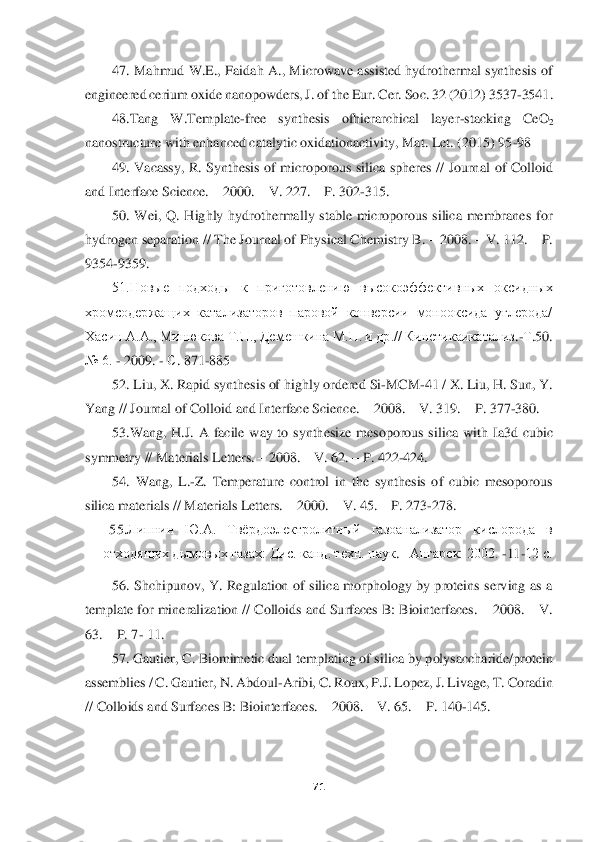  	
 	
71	 	
 	
47.  Mahmud  W.E.,  Faidah  A.,  Microwave  assisted hydrothermal  synthesis  of	 	
engineered cerium oxide nanopowders, J. 	of the Eur. Cer. Soc. 32 (2012) 3537	-3541.	 	
48.Tang  W.	Template	-free  synthesis  ofhierarchical  layer	-stacking  CeO	2 	
nanostructure with enhanced catalytic oxidationactivity, Mat. Let. (2015) 95	-98	 	
49.  Vacassy,  R.  Synthesis  of  microporous  silica  spheres  //  Journ	al  of  Colloid 	
and Interface Science. 	– 2000. 	– V. 227. 	– P. 302	-315. 	 	
50.  Wei,  Q.  Highly  hydrothermally  stable  microporous  silica  membranes  for 	
hydrogen separation // The Journal of Physical Chemistry B. 	– 2008. 	– V. 112. 	– P. 	
9354	-9359. 	 	
51.Новые  подходы 	к  приготовлению  высокоэффективных  оксидных 	
хромсодержащих  катализаторов  паровой  конверсии  монооксида  углерода/ 
Хасин A.A., Минюкова Т.П., Демешкина М.П. и др.// Кинетикаикатализ	.-Т.50. 	
№ 6. 	- 2009. 	- С. 871	-885	 	
52. Liu, X. Rapid synthesis of highly ordered	 Si	-MCM	-41 / X. Liu, H. Sun, Y. 	
Yang // Journal of Colloid and Interface Science. 	– 2008. 	– V. 319. 	– P. 377	-380. 	 	
53.Wang,  H.J.  A  facile  way  to  synthesize  mesoporous  si	lica  with  Ia3d  cubic 	
symmetry 	// Materials Letters. 	– 2008. 	– V. 62. 	– P. 422	-424. 	 	
54.	 Wang,  L.	-Z.  Temperature  control  in  the  synthesis  of  cubic  mesoporous 	
silica materials // Materials Letters. 	– 2000. 	– V. 45. 	– P. 273	-278. 	 	
       	55.	Липнин  Ю.А.  Твёрдоэлектролитный  газоанализатор  кислорода  в 	
отходящих дымовых газах:	 Ди	с. канд. техн. наук	. –Ангарск: 2002. 	-11	-12 с.	 	
56.  Shchipunov,  Y.  Regulation  of  silica  morphology  by  proteins  serving  as  a 	
template for mineralization // Colloids and Surfaces B: Biointerfaces. 	– 2008. 	– V. 	
63. 	– P. 7	- 11. 	 	
57. Gautier, C. Biomimetic dual templating of silic	a by polysaccharide/protein 	
assemblies / C. Gautier, N. Abdoul	-Aribi, C. Roux, P.J. Lopez, J. Livage, T. Coradin 	
// Colloids and Surfaces B: Biointerfaces. 	– 2008. 	– V. 65. 	– P. 140	-145. 	  