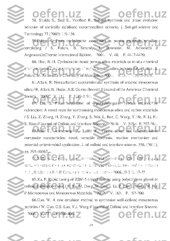  	
 	
72	 	
 	
58.  Shukla  S.,  Seal  S.,  Vanfleet  R.,  Sol	-gel  synthesis  and  phase  evo	lution 	
behavior  of  sterically  stabilized  nanocrystalline  zirconia.  J.  Sol	-gel  science  and 	
Technology 27,(2003) 119	-136	 	
59.Polarz,  S.  From  cyclodextrin  assemblies  to  porous  materials  by  silica 	
templating  /  S.  Polarz,  B.  Smarsly,  L.  Bronstein,  M.  Antonietti 	// 	
AngewandteChemie International Edition. 	– 2001. 	– V. 40. 	– P. 4417	-4420. 	 	
60.  Han,  B.	-H.  Cyclodextrin	-based porous  silica  materials  as in	-situ  chemical 	
«nanoreactors»  for  the  preparation  of variable  metal	-silica  hybrids /  B.	-H.  Han,  S. 	
Polarz, M. Antoni	etti // Chemistry of Materials. 	– 2001. 	– V.13. 	– Р. 3915	-3919.  	 	
61.Atluri,  R.  Nonsurfactant  supramolecular  synthesis  of  ordered  mesoporous 	
silica / R. Atluri, N. Hedin, A.E. Garcia	-Bennett // Journal of the American Chemical 	
Society 	– 2009. 	– V. 131. 	– P. 3189	-3191. 	 	
62.  Liu,  S.  Phase  separation  of  organic/inorganic  hybrids  induced  by 	
calcination: A novel route for synthesizing mesoporous silica and carbon materials 
/ S. Liu, Z. Zhang, H. Zhang, Y. Zhang, S. Wei, L. Ren, C. Wang, Y. He, F. Li, F.	-	
S. Xiao 	// Journal of Colloid and Interface Science. 	– 2010. 	– V. 345. 	– P. 257	-261. 	 	
63.Bala  T.,  Armstrong  G.,  Laffir  F.,  Titania	-silver  and  alumina	-silver 	
composite  nanoparticles:  novel,  versatile  synthesis,  reaction  mechanism  and 
potential antimicrobial applica	tion, J. of colloid and interface science. 	356, (2011), 	
pp	. 395	-40367. 	 	
64.Золь	-гель  метод  для  синтеза  мезопористых  комопозиционных 	
каталитическиактивных материалов на основе оксида алюминия/ Виноградов 
В.В., Агафонов А.В.// Катализ в промышленности.	- 2008	, № 5 	С. 17	-22	 	
65.Xu, F. Rapid tuning of ZSM	-5 crystal size by using polyethylene glycol or 	
colloidal silicalite	-1 seed / F. Xu, M. Dong, W. Gou, J. Li, Z. Qin, J. Wang, W. Fan 	
// Microporous and Mesoporous Materials. 	– 2012. 	– V. 163. 	– P. 192	-200. 	 	
66.Gu	o,  W.  A  new  emulsion  method  to  synthesize  well	-defined  mesoporous 	
particles / W. Guo, G.S. Luo, Y.J. Wang // Journal of Colloid and Interface Science. 
– 2004. 	– V. 271. 	– P. 400	-406. 	  