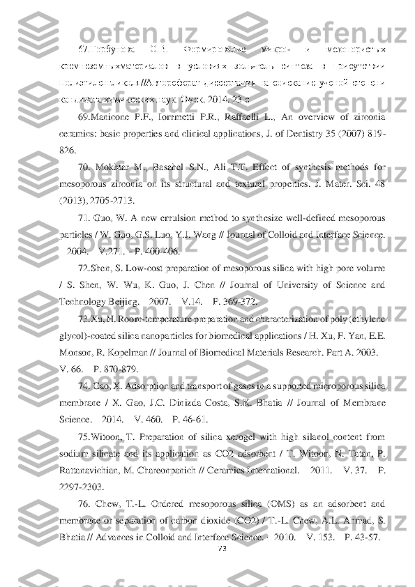  	
 	
73	 	
 	
67.Горбунова  О.В.  Формирование  микро	- 	и  мезопористых 	
кремнеземныхматериа	лов  в  условиях  золь	-гель  синтеза  в  присутствии 	
полиэтиленгликоля//Автореферат  диссертация  на  соискание  ученой  степени 
кандидата химических наук. Омск	. 2014. 23 	с 	
69.Manicone  P.F.,  Iommetti  P.R.,  Raffaelli  L.,  An  overview  of  zirconia 	
ceramics: basic propert	ies  and clinical applications, J. of  Dentistry  35  (2007) 819	-	
826.	 
70.  Mokhtar  M.,  Basahel  S.N.,  Ali  T.T.  Effect  of  synthesis  methods  for 	
mesoporous  zirconia  on  its  structural  and  textural  properties.  J.  Mater.  Sci.  48 
(2013), 2705	-2713.	 	
71.  Guo,  W.  A  new  e	mulsion  method  to  synthesize  well	-defined  mesoporous 	
particles / W. Guo, G.S. Luo, Y.J. Wang // Journal of Colloid and Interface Science. 
– 2004. 	– V.271. 	– P. 400	-406. 	 	
72.Shen, S. Low	-cost preparation of mesoporous silica with high pore volume 	
/  S.  Shen,	 W.  Wu,  K.  Guo,  J.  Chen  //  Journal  of  University  of  Science  and 	
Technology Beijing. 	– 2007. 	– V.14. 	– P. 369	-372. 	 	
73.Xu, H. Room	-temperature preparation and characterization of poly (ethylene 	
glycol)	-coated silica nanoparticles for biomedical applications	 / H. Xu, F. Yan, E.E. 	
Monson, R. Kopelman // Journal of Biomedical Materials Research. Part A. 2003. 	– 	
V. 66. 	– P. 870	-879. 	 	
74. Gao, X. Adsorption and transport of gases in a supported microporous silica 	
membrane  /  X.  Gao,  J.C.  Dinizda  Costa,  S.K.  Bhatia	 //  Journal  of  Membrane 	
Science. 	– 2014. 	– V. 460. 	– P. 46	-61. 	 	
75.Witoon,  T.  Preparation  of  silica  xerogel  with  high  silanol  content  from 	
sodium  silicate  and  its  application  as  CO2  adsorbent  /  T.  Witoon,  N.  Tatan,  P. 
Rattanavichian, M. Chareonpanich // Ce	ramics International. 	– 2011. 	– V. 37. 	– P. 	
2297	-2303. 	 	
76.  Chew,  T.	-L.  Ordered  mesoporous  silica  (OMS)  as  an  adsorbent  and 	
membrane  or  separation  of  carbon  dioxide  (CO2)  /  T.	-L.  Chew,  A.L.  Ahmad,  S. 	
Bhatia // Advances in Colloid and Interface Science. 	– 2010. 	– V. 153. 	– P. 43	-57. 	  