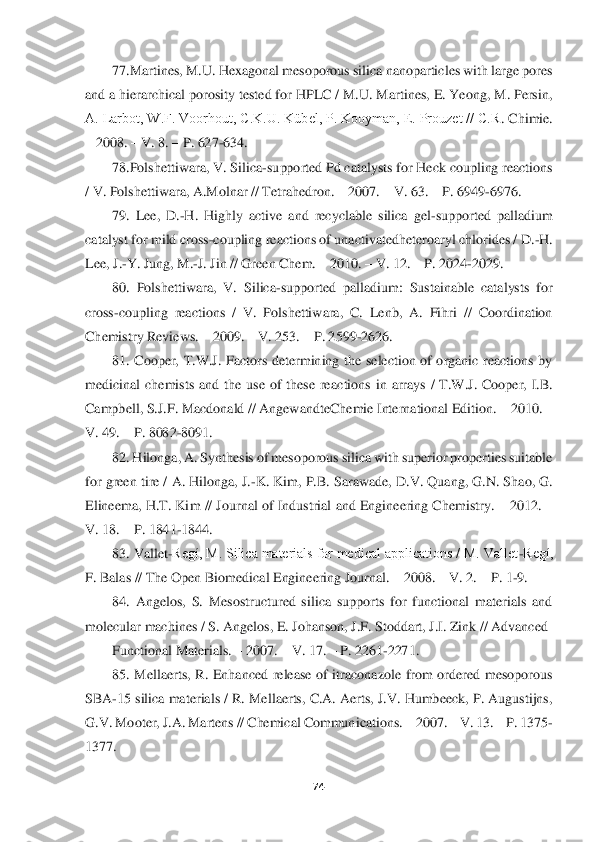  	
 	
74	 	
 	
77.Martines, M.U. Hexagonal mesoporous silica nanoparticles with large pores 	
and a hierarchical porosity tested for HPLC / M.U. Martines, E. Yeong, M. Persin, 
A. Larbot, W.F. Voorhout, C.K.U. Kübel, P. Kooyman, E. Prouzet // C.R	. Chimie. 	
– 2008. 	– V. 8. 	– P. 627	-634. 	 	
78.Polshettiwara, V. Silica	-supported Pd catalysts for Heck coupling reactions 	
/ V. Polshettiwara, A.Molnar // Tetrahedron. 	– 2007. 	– V. 63. 	– P. 6949	-6976.   	 	
79.  Lee,  D.	-H.  Highly  active  and  recyclable  silica  gel	-supported  palladium 	
catalyst for mild cross	-coupling reactions of unactivatedheteroaryl chlorides / D.	-H. 	
Lee, J.	-Y. Jung, M.	-J. Jin // Green Chem. 	– 2010. 	– V. 12. 	– P. 2024	-2029. 	 	
80.  Polshettiwara,  V.  Silica	-supported  palladium:  Sustainable  catalysts  fo	r 	
cross	-coupling  reactions  /  V.  Polshettiwara,  C.  Lenb,  A.  Fihri  //  Coordination 	
Chemistry Reviews. 	– 2009. 	– V. 253. 	– P. 2599	-2626. 	 	
81.  Cooper,  T.W.J.  Factors  determining  the  selection  of  organic  reactions  by 	
medicinal  chemists  and  the  use  of  these  reac	tions  in  arrays  /  T.W.J.  Cooper,  I.B. 	
Campbell, S.J.F. Macdonald // AngewandteChemie International Edition. 	– 2010. 	– 	
V. 49. 	– P. 8082	-8091. 	 	
82. Hilonga, A. Synthesis of mesoporous silica with superior properties suitable 	
for green tire / A. Hilonga, J.	-K	. Kim, P.B. Sarawade, D.V. Quang, G.N. Shao, G. 	
Elineema, H.T. Kim  // Journal of Industrial and Engineering Chemistry. 	– 2012. 	–	
V. 18. 	– P. 1841	-1844. 	 	
83. Vallet	-Regí, M. Silica materials for medical applications / M. Vallet	-Regí, 	
F. Balas // The Open Bio	medical Engineering Journal. 	– 2008. 	– V. 2. 	– P. 1	-9. 	 	
84.  Angelos,  S.  Mesostructured  silica  supports  for  functional  materials  and 	
molecular machines / S. Angelos, E. Johanson, J.F. Stoddart, J.I. Zink // Advanced 	 	
Functional Materials. 	– 2007. 	– V. 17. 	– P. 2261	-2271.  	 	
85.  Mellaerts,  R.  Enhanced  release  of  itraconazole  from  ordered  mesoporous 	
SBA	-15 silica materials / R. Mellaerts, C.A. Aerts, J.V. Humbeeck, P. Augustijns, 	
G.V. Mooter, J.A. Martens // Chemical Communications. 	– 2007. 	– V. 13. 	– P. 1375	-	
1377. 	  