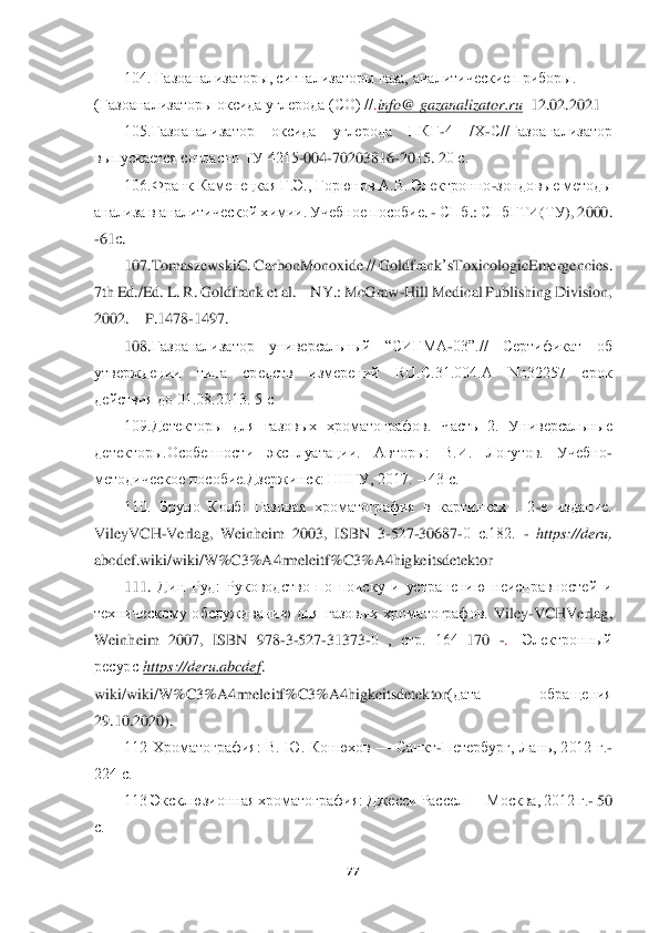  	
 	
77	 	
 	
104. Газоанализаторы, сигнализаторы газа,	 аналитические приборы. 	
(Газоанализаторы оксида углерода (CO) //	.info	@ 	gazanalizator	.ru	  12.02.2021	 	
105.Газоанализатор  оксида  углерода  ПКГ	-4  /Х	-С//Газоанализатор 	
выпускается согласно ТУ 4215	-004	-70203816	-2015. 2	0 с.	 	
106.Франк Каменецкая Г.Э., Горюнов A.B. Электронно	-зондовые методы 	
анализа в аналитической химии. Учебное	 пособие	. - СПб	.: 	СПбГТИ	(ТУ	), 2000. 	
-61	с. 
107.	TomaszewskiC	. CarbonMonoxide	 // 	Goldfrank	’sToxicologicEmergencies	. 	
7th Ed./Ed. L. R. Goldfrank et al	. – NY.: McGraw	-Hill Medical Publishing Division, 	
2002. 	– P.1478	-1497.	 	
108.	Газоанализатор  универсальный  “СИГМА	-03”.//  Сертификат  об 	
утверждении  типа  средств  измерений  RU.С.31.004.А  No32257  срок	 	
действия до 01.08.2013. 5 с	 	
109.Детекторы  для  газовых  хроматог	рафов.  Часть  2.  Универсальные 	
детекторы.Особенности  эксплуатации.  Авторы:  В.И.  Логутов.  Учебно	-	
методическое пособие.Дзержинск: ННГУ, 2017. 	– 43 с.	 	
110.  Бруно  Колб:  Газовая  хроматография  в  картинках  .  2	-е  издание. 	
VileyVCH	-Verlag	, 	Weinheim	 2003, 	ISBN	 3-527	-30687	-0  с.182. 	- https	://	deru	. 	
abcdef	.wiki	/wiki	/W	%	C3%	A	4rmeleitf	%	C3%	A	4higkeitsdetektor	 	
111. 	Дин  Руд:  Руководство  по  поиску  и  устранению  неисправностей  и 	
техническому  обслуживанию  для  газовых  хроматографов. 	Viley	-VCHVerlag	, 	
Weinh	eim	 2007, 	ISBN	 978	-3-527	-31373	-0  ,  стр.  164	–170 	-. 	[Электронный 	
ресурс]	https	://	deru	.abcdef	. 	
wiki	/wiki	/W	%	C3%	A	4rmeleitf	%	C3%	A	4higkeitsdetektor	(дата  обращения 	
29.10.2020).	 	
112  Хроматография:  В.  Ю.  Конюхов 	—	 Санкт	-Петербург, 	Лань,  2012  г.	- 	
224 с.	 
113 Эксклюзионная хроматография: Джесси Рассел 	—	 Москва, 2012 г.	- 50 	
с.  