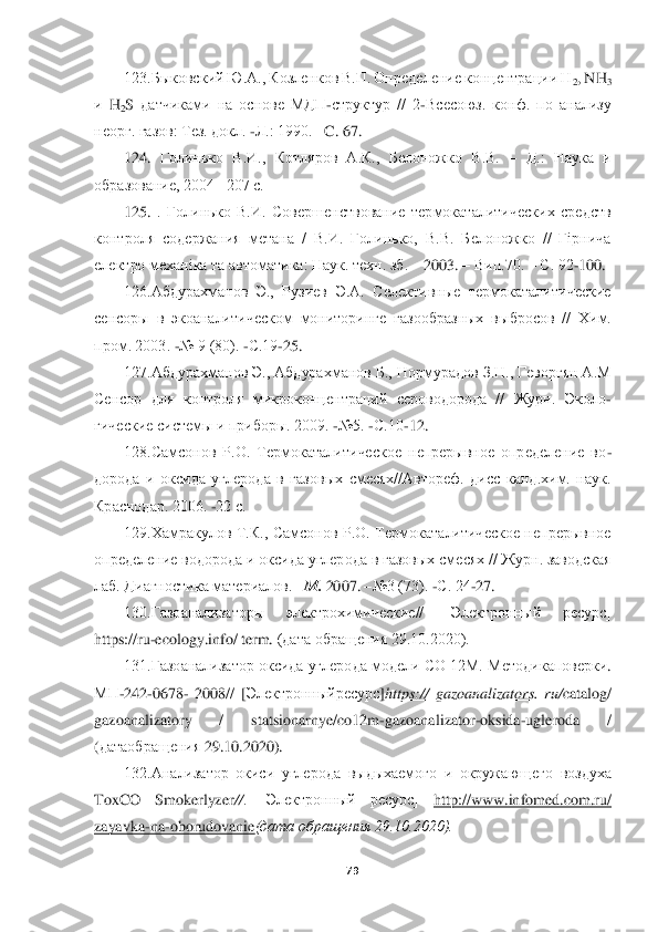  	
 	
79	 	
 	
123.Быковский Ю.А., Козленков В.П. Определение концентрации Н	2, NH	3 	
и 	H	2S датчиками  на  основе  МД	П	-структур  //  2	-Всесоюз.  конф.  по  ана	лизу 	
неорг. газов: Тез. докл. 	-Л.: 1990. 	–C. 67.	 	
124. 	Голинько  В.И.,  Котляров  А.К.,  Белоножко  В.В. 	– Д.:  Наука  и 	
образование, 2004	– 207 с.	 	
125.	 .  Голинько  В.И.  Совершенствование  термокаталитических  средств 	
контроля  сод	ержания  метана  /  В.И.  Голинько,  В.В.  Белоножко  //  Гірнича 	
електро механіка та автоматика: Наук. техн. зб. 	– 2003. 	– Вип.70. 	– С. 92	-100.	 	
126.Абдурахманов  Э.,  Рузиев  Э.А.  Селективные  термокаталитические 	
сенсоры  в  экоаналитическом  мониторинге  газообразных  вы	бросов  //  Хим. 	
пром. 2003. 	-№ 9 (80). 	-С.19	-25.	 	
127.Абдурахманов Э., Абдурахманов Б., Нормурадов З.Н., Геворгян А.М 	
Сенсор  для  контроля  микроконцентраций  сероводорода  //  Журн.  Эколо	-	
гические системы и приборы. 2009. 	-№5. 	-С.10	-12.	 	
128.Самсонов  Р.О.  Термока	талитическое  непрерывное  определение  во	-	
дорода  и  оксида  углерода  в  газовых  смесях//Автореф.  дисс  канд.хим.  наук. 
Краснодар. 2006. 	-22 с.	 	
129.Хамракулов  Т.К.,  Самсонов  Р.О.  Термокаталитическое  непрерывное 	
определение водорода и оксида углерода в газовых сме	сях // Журн. заводская 	
лаб. Диагностика материалов. 	–М. 	2007. 	–№3 (73). 	-С. 24	-27.	 	
130.Газоанализаторы  электрохимические//	 	[Электронный  ресурс] 	
https://ru	-ecology.info/ term.	 (дата обращения 29.10.2020).	 	
131.Газоанализатор оксида углерода модели СО 12М. Ме	тодикаповерки	. 	
МП	-242	-0678	- 2008//	 [Электронныйресурс	]https	:// 	gazoanalizators	. ru	/catalog	/ 	
gazoanalizatory	 	/ 	statsionarnye	/co	12	m	-gazoanalizator	-oksida	-ugleroda	 	/ 	
(датаобращения	 29.10.2020).	 	
132.Анализатор  окиси  углерода  выдыхаемого  и  окружаю	щего  воздуха 	
ToxCO  Smokerlyzer	//.  [Электронный  ресурс] 	http	://	www	.infomed	.com	.ru	/ 	
zayavka	-na	-oborudovanie	(дата обращения 29.10.2020).	  