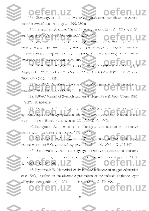  	
 	
80	 	
 	
133.  Хамракулов  Т.К.  и  др.  Методы  определения  газообр	азных  загряз	-	
нений в атмосфере. 	-М.: Наука. 	1979. 250 	с. 	
134. 	For  citation:  Analitika  i  kontrol’  [Analytics  and  Control],  2018,  vol.  22, 	
no. 1, pp. 6	-19DOI: 10.15826/analitika.2018.22.1.001	 	
135	 Фадеева  В.П.,  Тихова  В.Д.  Количественный  элементный  анализ 	
орг	анических  веществ  и  материалов.Учебно	-методическое  пособие. 	
Новосибирский  государственный  университет.  Новосибирск,  2013  128  с. 
https://	search	.rsl	.ru	/ru	/record	/01007881068.	 	
136.  Белышева  Т.В.  и  др.  Газочувствительные  свойства  пленок  In	2О3 и 	
Au	2О	3 для опред	еления моно оксида углерода в воздухе.// Журн	. аналит	. хи	м. 	
2001. 	-№ 7 (56). 	–С. 759.	 	
137.Scott  W.C.  Monitoring  toxic  and  hazardous  gases  in  the  semiconductor 	
industry // Anal. Instrum	. 1985. 	-V	. 21. 	–P. 131	-140. 	 	
138	. IUPAC Manuel of Symbols and terminol	ogy, Pure & Appl. Chem	. 1985. 	
– V	.57. 	– P. 603	-619	.  	
139	.  Фенелонов,  В.Б.,  Введение  в  физическую  химию  формирования 	
супрамолекулярной структуры адсорбентов и катализаторов. 	– 2-е изд., испр. 	
и доп. 	– Новосибирск: Издательство СО РАН, 2004. 	– 442с. 	 	
14	0.Кар	наухов,  А.П.  Адсорбция.  Текстура  дисперсных  и  пористых 	
материалов	– Новосибирск: Наука, 1999. 	– 411с. 	 	
14	1.Помогайло,  А.Д.  Полимерный  золь	-гель  синтез  гибридных 	
нанокомпозитов // Коллоидный журнал. ‒ 2005. ‒ Т. 67, № 6. ‒ С. 726	-747. 	 	
142	.  Бронштейн,  Л.М.  Н	аноструктурированные  полимерные  системы  	
как нанореакторы для формирования наночастиц // Успехи химии	 Т. 47, № 	
1. 	2005. .   	С. 104	-120.	 	
143	. Izydorczyk  W.  Numerical  analysis  of  an  influence  of oxygen  adsorption 	
at  a    SnO	2  	surface  on  the  electronic  para	meters  of  the  induced  depletion  layer 	
//Physica  status solidi (b). 	– 2011. 	– Т. 248. 	– № 3. 	– С. 694	-699.	  