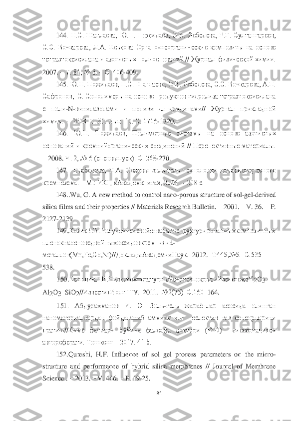  	
 	
81	 	
 	
144	.  Н.С.  Шаглаева,  Ю.Н.  Пожидаев,  О.В.  Лебедева,  Р.Г.  Султангареев, 	
С.С.  Бочкарева,  Л.А.  Еськова  Органо	-неорганические  композиты  на  основе 	
тетраэток	сисилана и азотистых полиоснований // Журнал  физической химии.  	
2007. 	 Т. 81, № 3. 	 С. 406	-409. 	 	
145	. Ю.Н. Пожидаев, Н.С. Шаглаева, О.В. Лебедева, С.С. Бочкарева, А.П. 	
Сафронов,  С. Сополимеры на основе продуктов гидролиза тетраэтоксисилана 
с  поли	-N	-вин	илазолами  и  поливинилпиридинами//  Журнал  прикладной 	
химии.  	 2008  Т. 81. Вып. 10. С. 1716	-1720.	 	
146	.  Ю.Н.  Пожидаев,  Полимерные  системы  на  основе  азотистых 	
оснований и кремнийорганических соединений // Перспективные материалы. 
 2008	. Ч. 2, № 6 (спецвыпу	ск). С. 268	-270.	 	
147	.    Шабанова,  Н.А.  Основы  золь	-гель  технологии  нанодисперсмного 	
кремнезема. 	– М.: ИКЦ «Академкнига», 2004. 	– 208 с. 	 	
148	..Wu, G. A new method to control nano	-porous structure of sol	-gel	-derived 	
silica films and their properties // Materi	als Research Bulletin. 	– 2001. 	– V. 36. 	– P. 	
2127	-2139	 	
149	..КозикВ.В.П	олучениеис	войст	ванан	острукт	уриро	ванных	композитных	
�i�e�_�g�h�d�g�Z	�h�k�g�h	�\�_�^	�\�h�c�g�u�o�h	�d�k�b�^�h�\�d�j�_�f�g�b�y�b�G	-	
ме	таллов(Mn,Fe,Co,Ni)//ДокладыА	кадемииН	аук.	–2012.	–Т.445,№5.	–С.535	–	
538.	 
15	0.ПоповичН.В.Низ	котемпер	атурныйсинт	езпокрытийвсистемеY	2O	3–	
Al	2O	3–Si	O	2//ИзвестияВ	олгГТ	У.–20	11.	–№2(75)	–С.160	–164.	 	
15	1.  А	бдурахманов	 	И.  Э.  З	оль	-гель  жараёнлар  асосида  олинган 	
наноматериал	лардан  фойдаланиб  аммиакнинг    селектив  газ  сен	сорларини 	
яратиш//	Кимё  фанлари  бўйича  фалсафа  докто	ри  (PhD)    диссертацияси 	
автореферати. Тошкент 	– 2017. 41 б.	 	
152	.Qureshi,  H.F.  Influence  of  sol	–gel  process  parameters  on  the  micro	-	
structure  and  performance  of  hybrid  silica  membranes  //  Journal  of  Membrane 
Science . 	– 2013. 	– V. 446. 	– P. 19	-25. 	  