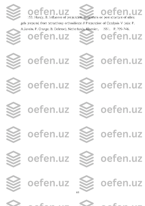  	
 	
82	 	
 	
153	. Han	dy, B. Influence of preparation parameters on pore structure of silica 	
gels  prepared  from  tetraethoxy  orthosilicate  //  Preparation  of  Catalysis  V  (eds:  P. 
A.Jacobs. P. Grange. B. Delmon), Netherlands. Elsevier,. 	– 1991. 	– P. 239	-246. 	 	
 
 	
  