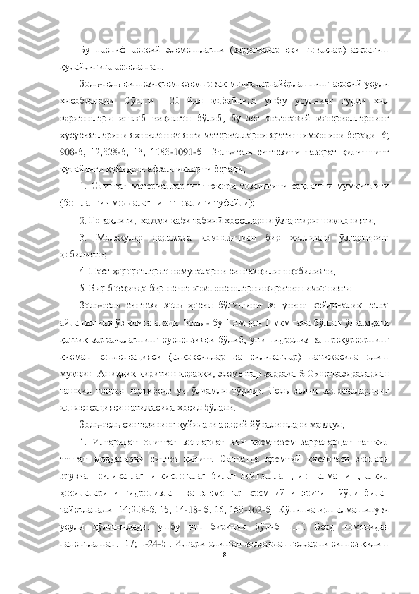  	
 	
8 	
 	
Бу  тасниф  асосий  элементларни  (заррачалар  ёки 	ғоваклар	)  ажратиш 	
қулайлигига	 асосланган.	 	
Золь	-гель  синтезикремнезем  ғовак  моддалартайёрлашнинг  асосий  усули 	
ҳисобланади	.  Сўнгги    20  йил  мобайнида  ушбу  усулнинг  турли  хил 	
вариантлари  ишлаб  чиқилган  бўлиб,  бу  эса  анъанавий  материалларнинг 
хусусиятларини яхш	илаш ва янги материалларни яратиш имконини беради [6; 	
908	-б,  12;328	-б,  13;  1083	-1091	-б].  Золь	-гель  синтезини  назорат  қилишнинг 	
қулайлиги	 қуйидаги афзалликларни беради;	 	
1.  Олинган  материалларнинг  юқори  тозалигини  сақлашни  мумкинлиги 	
(бошланғич моддаларнинг 	тозалиги туфайли);	 	
2. Ғоваклиги,  ҳажми каби табиий хоссаларни ўзгартириш имконияти;	 	
3.  Молекуляр  даражада  композицион  бир  хилликни  ўзгартириш 	
қобилияти	; 	
4. Паст ҳароратларда намуналарни синтез қилиш қобилияти;	 	
5. Бир босқичда бир нечта компонентларни кири	тиш имконияти.	 	
Золь	-гель  синтези  золь  ҳосил  бўлишини  ва  унинг  кейинчалик  гелга 	
айланишини ўз ичига олади. Золь 	- бу 1 нм дан 1 мкм гача бўлган ўлчамдаги 	
қаттиқ	 заррачаларнинг  суспензияси  бўлиб,  уни  гидролиз  ва  прекурсорнинг 	
қисман	 	конденсацияси  (алкоксидла	р  ва  силикатлар)  натижасида  олиш 	
мумкин.  Аниқлик  киритиш  керакки,  элементар  заррача  SiO	2 тетраэдралардан 	
ташкил  топган  тартибсиз  уч  ўлчамли  тўрдир.  Гель  золни  заррачаларнинг 
конденсацияси натижасида ҳосил бўлади. 	 	
Золь	-гель синтезининг қуйидаги асосий йўна	лишлари мавжуд;	 	
1.  Илгаридан  олинган  золлардан  зич  кремнезем  зарралардан  ташкил 	
топган  моддаларни  синтез  қилиш.  Саноатда  кремний  кислотаси  золлари 
эрувчан  силикатларни  кислоталар  билан  нейтраллаш,  ион  алмашиш,  алкил 
ҳосилаларини	 гидролизлаш  ва  элементар  кр	емнийни  эритиш  йўли  билан 	
тайёрланади [14;208	-б, 15; 14	-18	- б, 16; 160	-162	-б]. Кўпинча ион алмашинуви 	
усули  қўлланилади,  ушбу  иш  биринчи  бўлиб  П.Г.  Берд  томонидан 
патентланган. [17; 1	-24	-б]. Илгари олинган золлардан гелларни синтез қилиш  